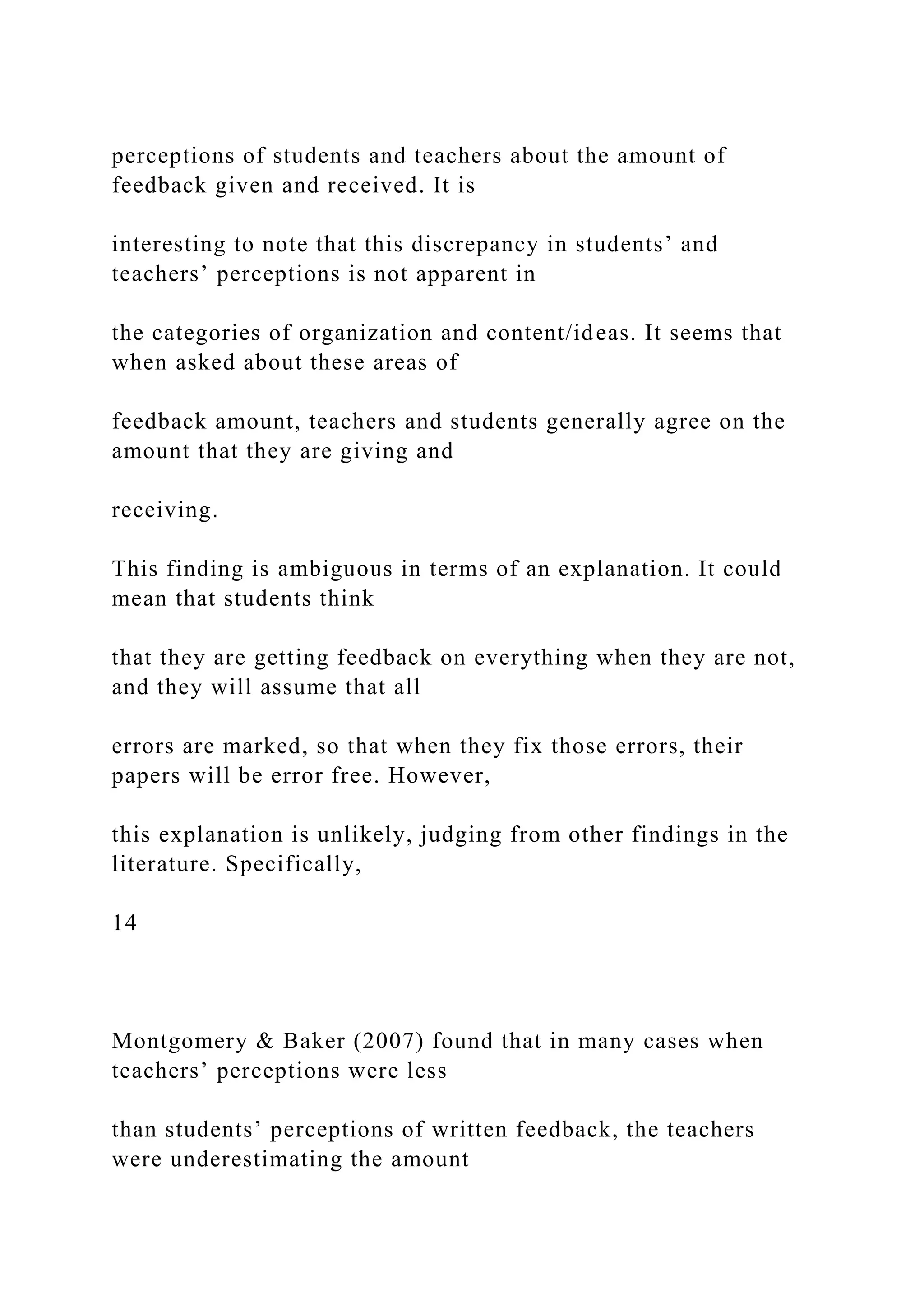 perceptions of students and teachers about the amount of
feedback given and received. It is
interesting to note that this discrepancy in students’ and
teachers’ perceptions is not apparent in
the categories of organization and content/ideas. It seems that
when asked about these areas of
feedback amount, teachers and students generally agree on the
amount that they are giving and
receiving.
This finding is ambiguous in terms of an explanation. It could
mean that students think
that they are getting feedback on everything when they are not,
and they will assume that all
errors are marked, so that when they fix those errors, their
papers will be error free. However,
this explanation is unlikely, judging from other findings in the
literature. Specifically,
14
Montgomery & Baker (2007) found that in many cases when
teachers’ perceptions were less
than students’ perceptions of written feedback, the teachers
were underestimating the amount
 