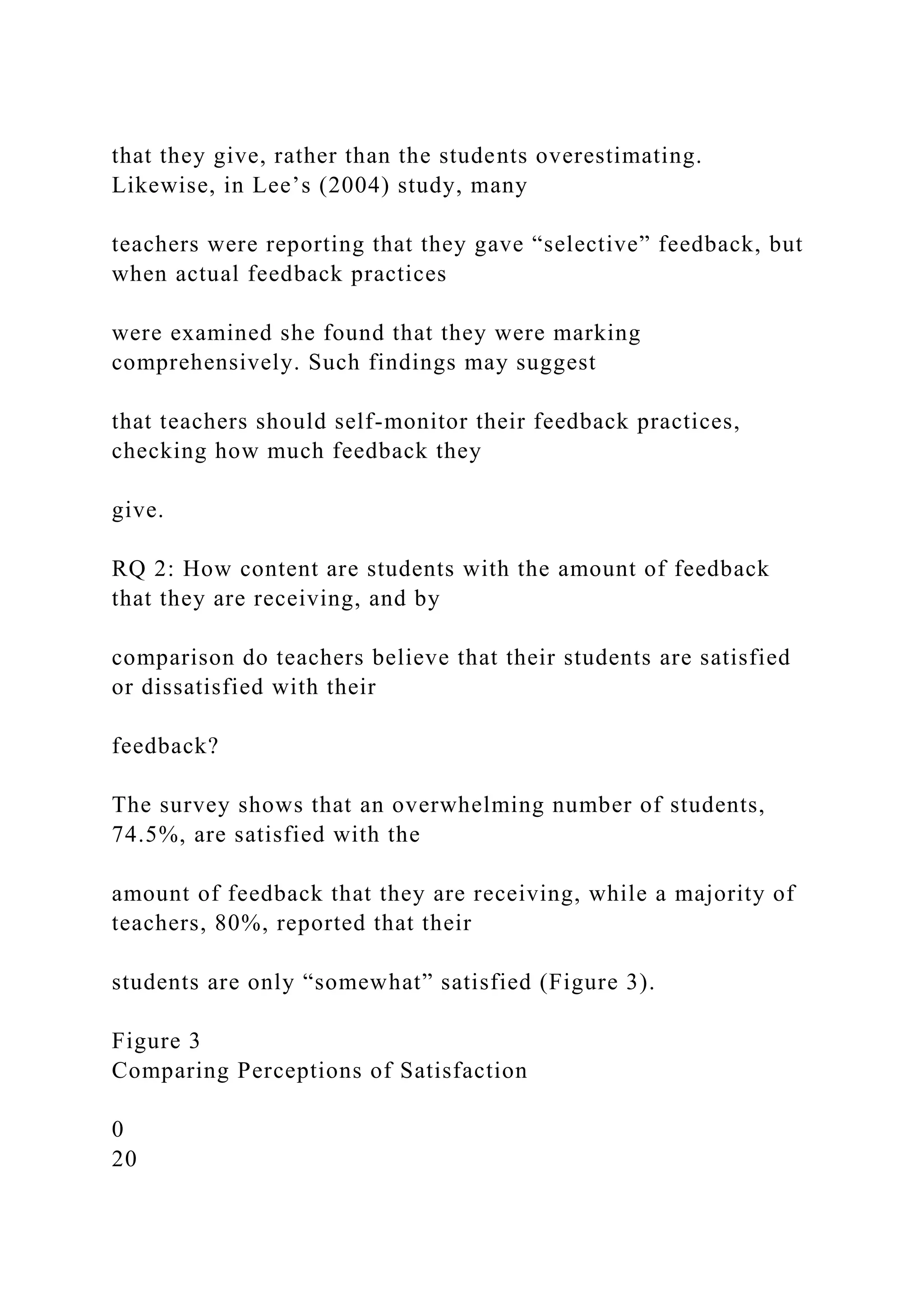 that they give, rather than the students overestimating.
Likewise, in Lee’s (2004) study, many
teachers were reporting that they gave “selective” feedback, but
when actual feedback practices
were examined she found that they were marking
comprehensively. Such findings may suggest
that teachers should self-monitor their feedback practices,
checking how much feedback they
give.
RQ 2: How content are students with the amount of feedback
that they are receiving, and by
comparison do teachers believe that their students are satisfied
or dissatisfied with their
feedback?
The survey shows that an overwhelming number of students,
74.5%, are satisfied with the
amount of feedback that they are receiving, while a majority of
teachers, 80%, reported that their
students are only “somewhat” satisfied (Figure 3).
Figure 3
Comparing Perceptions of Satisfaction
0
20
 