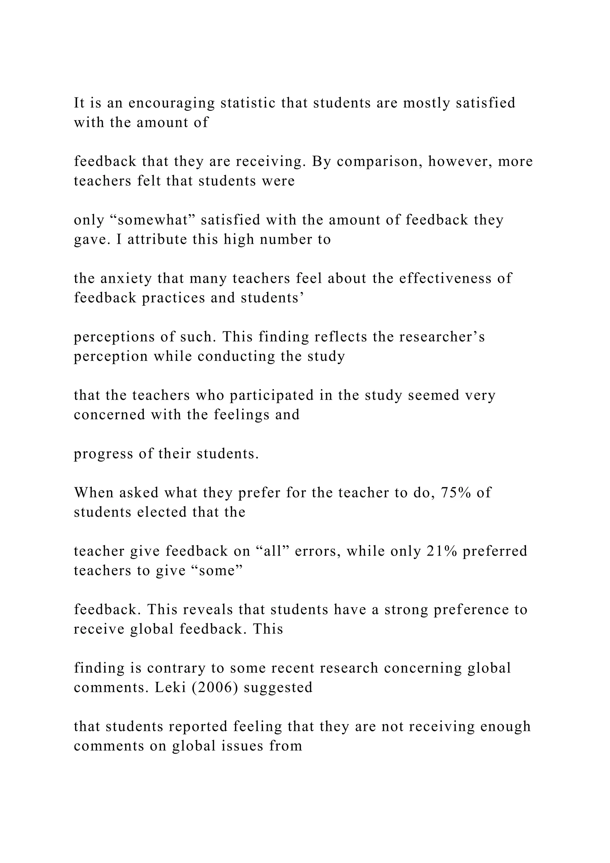 It is an encouraging statistic that students are mostly satisfied
with the amount of
feedback that they are receiving. By comparison, however, more
teachers felt that students were
only “somewhat” satisfied with the amount of feedback they
gave. I attribute this high number to
the anxiety that many teachers feel about the effectiveness of
feedback practices and students’
perceptions of such. This finding reflects the researcher’s
perception while conducting the study
that the teachers who participated in the study seemed very
concerned with the feelings and
progress of their students.
When asked what they prefer for the teacher to do, 75% of
students elected that the
teacher give feedback on “all” errors, while only 21% preferred
teachers to give “some”
feedback. This reveals that students have a strong preference to
receive global feedback. This
finding is contrary to some recent research concerning global
comments. Leki (2006) suggested
that students reported feeling that they are not receiving enough
comments on global issues from
 