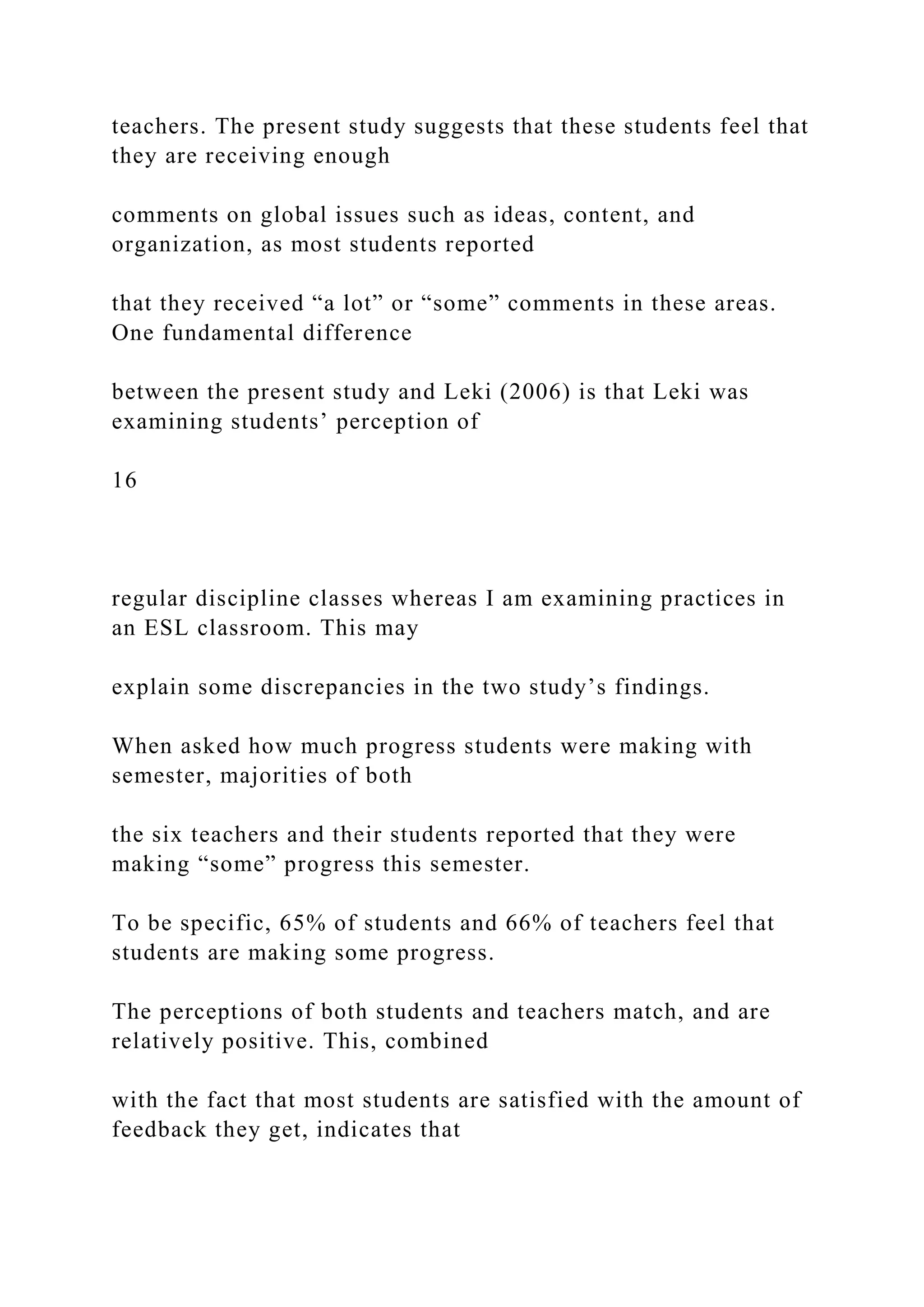 teachers. The present study suggests that these students feel that
they are receiving enough
comments on global issues such as ideas, content, and
organization, as most students reported
that they received “a lot” or “some” comments in these areas.
One fundamental difference
between the present study and Leki (2006) is that Leki was
examining students’ perception of
16
regular discipline classes whereas I am examining practices in
an ESL classroom. This may
explain some discrepancies in the two study’s findings.
When asked how much progress students were making with
semester, majorities of both
the six teachers and their students reported that they were
making “some” progress this semester.
To be specific, 65% of students and 66% of teachers feel that
students are making some progress.
The perceptions of both students and teachers match, and are
relatively positive. This, combined
with the fact that most students are satisfied with the amount of
feedback they get, indicates that
 