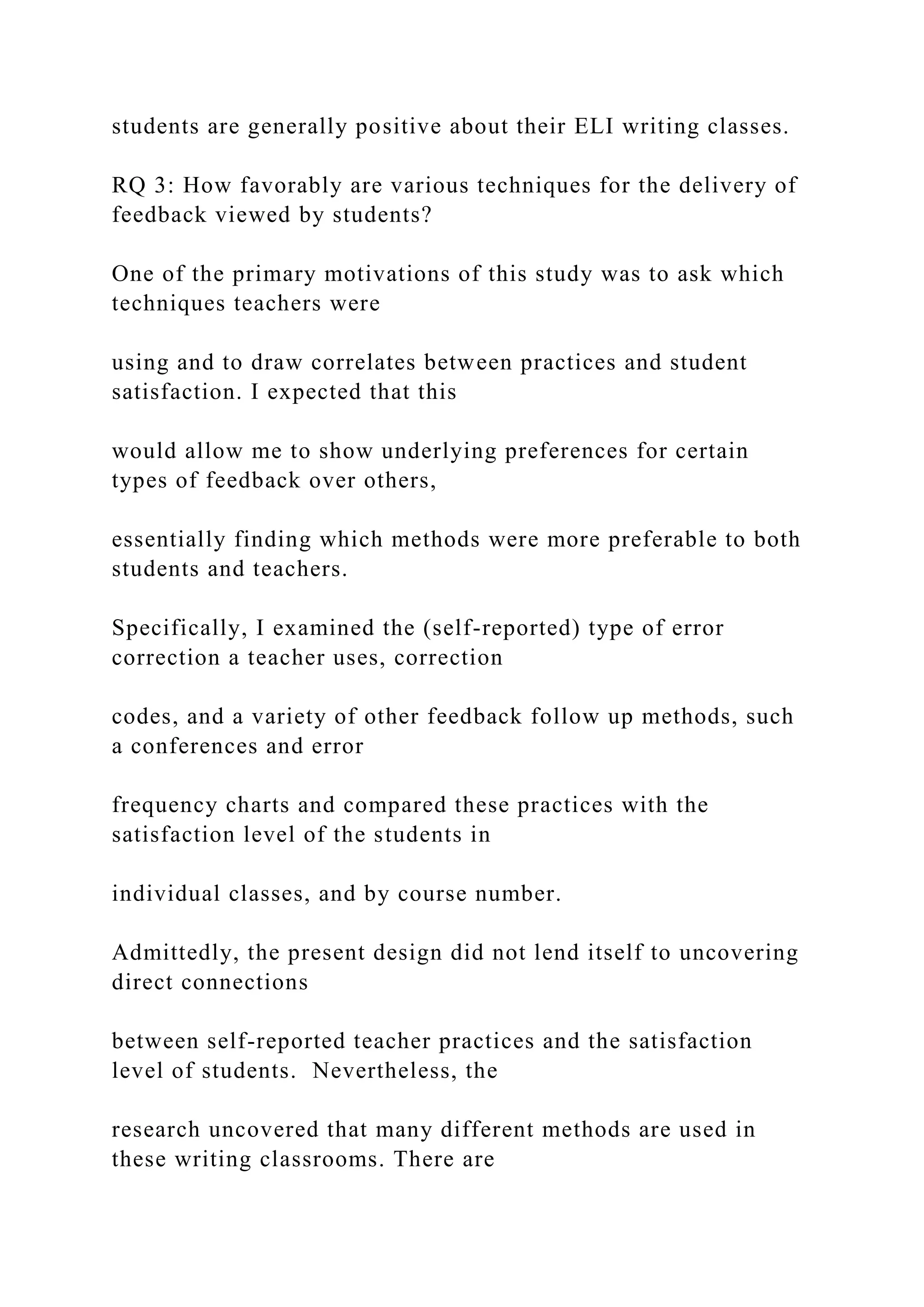students are generally positive about their ELI writing classes.
RQ 3: How favorably are various techniques for the delivery of
feedback viewed by students?
One of the primary motivations of this study was to ask which
techniques teachers were
using and to draw correlates between practices and student
satisfaction. I expected that this
would allow me to show underlying preferences for certain
types of feedback over others,
essentially finding which methods were more preferable to both
students and teachers.
Specifically, I examined the (self-reported) type of error
correction a teacher uses, correction
codes, and a variety of other feedback follow up methods, such
a conferences and error
frequency charts and compared these practices with the
satisfaction level of the students in
individual classes, and by course number.
Admittedly, the present design did not lend itself to uncovering
direct connections
between self-reported teacher practices and the satisfaction
level of students. Nevertheless, the
research uncovered that many different methods are used in
these writing classrooms. There are
 