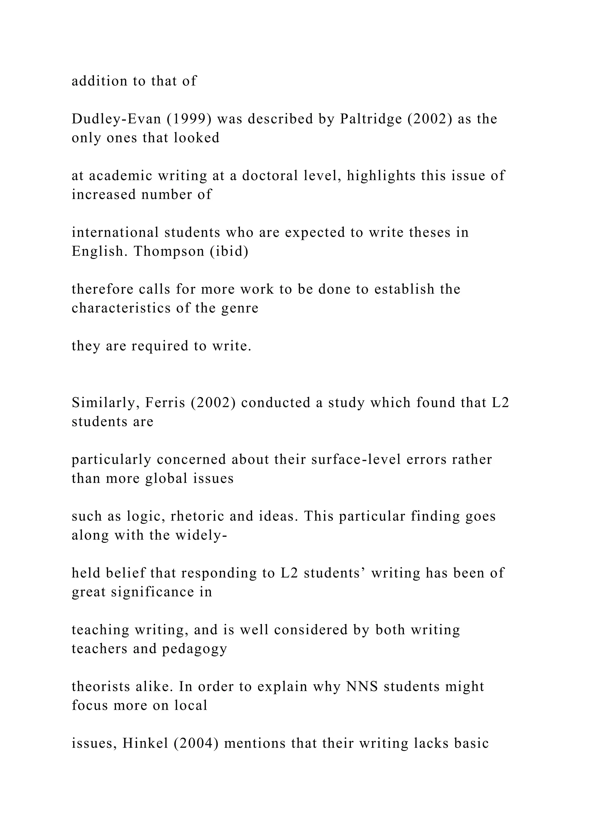 addition to that of
Dudley-Evan (1999) was described by Paltridge (2002) as the
only ones that looked
at academic writing at a doctoral level, highlights this issue of
increased number of
international students who are expected to write theses in
English. Thompson (ibid)
therefore calls for more work to be done to establish the
characteristics of the genre
they are required to write.
Similarly, Ferris (2002) conducted a study which found that L2
students are
particularly concerned about their surface-level errors rather
than more global issues
such as logic, rhetoric and ideas. This particular finding goes
along with the widely-
held belief that responding to L2 students’ writing has been of
great significance in
teaching writing, and is well considered by both writing
teachers and pedagogy
theorists alike. In order to explain why NNS students might
focus more on local
issues, Hinkel (2004) mentions that their writing lacks basic
 