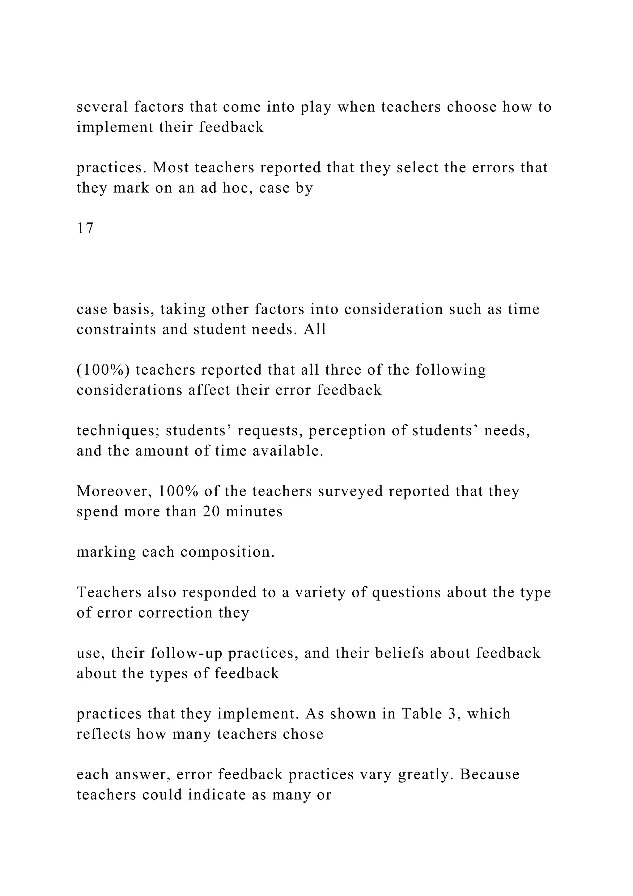 several factors that come into play when teachers choose how to
implement their feedback
practices. Most teachers reported that they select the errors that
they mark on an ad hoc, case by
17
case basis, taking other factors into consideration such as time
constraints and student needs. All
(100%) teachers reported that all three of the following
considerations affect their error feedback
techniques; students’ requests, perception of students’ needs,
and the amount of time available.
Moreover, 100% of the teachers surveyed reported that they
spend more than 20 minutes
marking each composition.
Teachers also responded to a variety of questions about the type
of error correction they
use, their follow-up practices, and their beliefs about feedback
about the types of feedback
practices that they implement. As shown in Table 3, which
reflects how many teachers chose
each answer, error feedback practices vary greatly. Because
teachers could indicate as many or
 