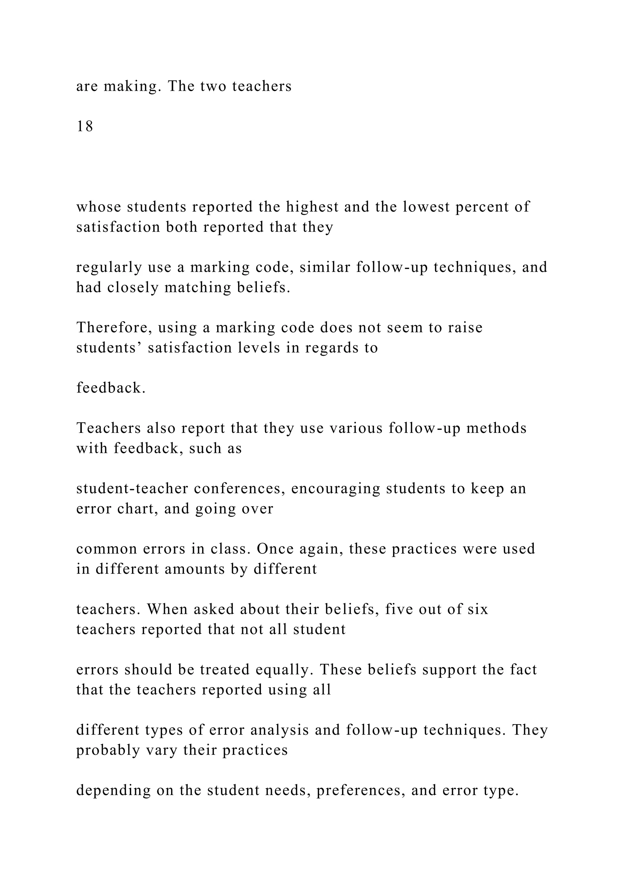 are making. The two teachers
18
whose students reported the highest and the lowest percent of
satisfaction both reported that they
regularly use a marking code, similar follow-up techniques, and
had closely matching beliefs.
Therefore, using a marking code does not seem to raise
students’ satisfaction levels in regards to
feedback.
Teachers also report that they use various follow-up methods
with feedback, such as
student-teacher conferences, encouraging students to keep an
error chart, and going over
common errors in class. Once again, these practices were used
in different amounts by different
teachers. When asked about their beliefs, five out of six
teachers reported that not all student
errors should be treated equally. These beliefs support the fact
that the teachers reported using all
different types of error analysis and follow-up techniques. They
probably vary their practices
depending on the student needs, preferences, and error type.
 
