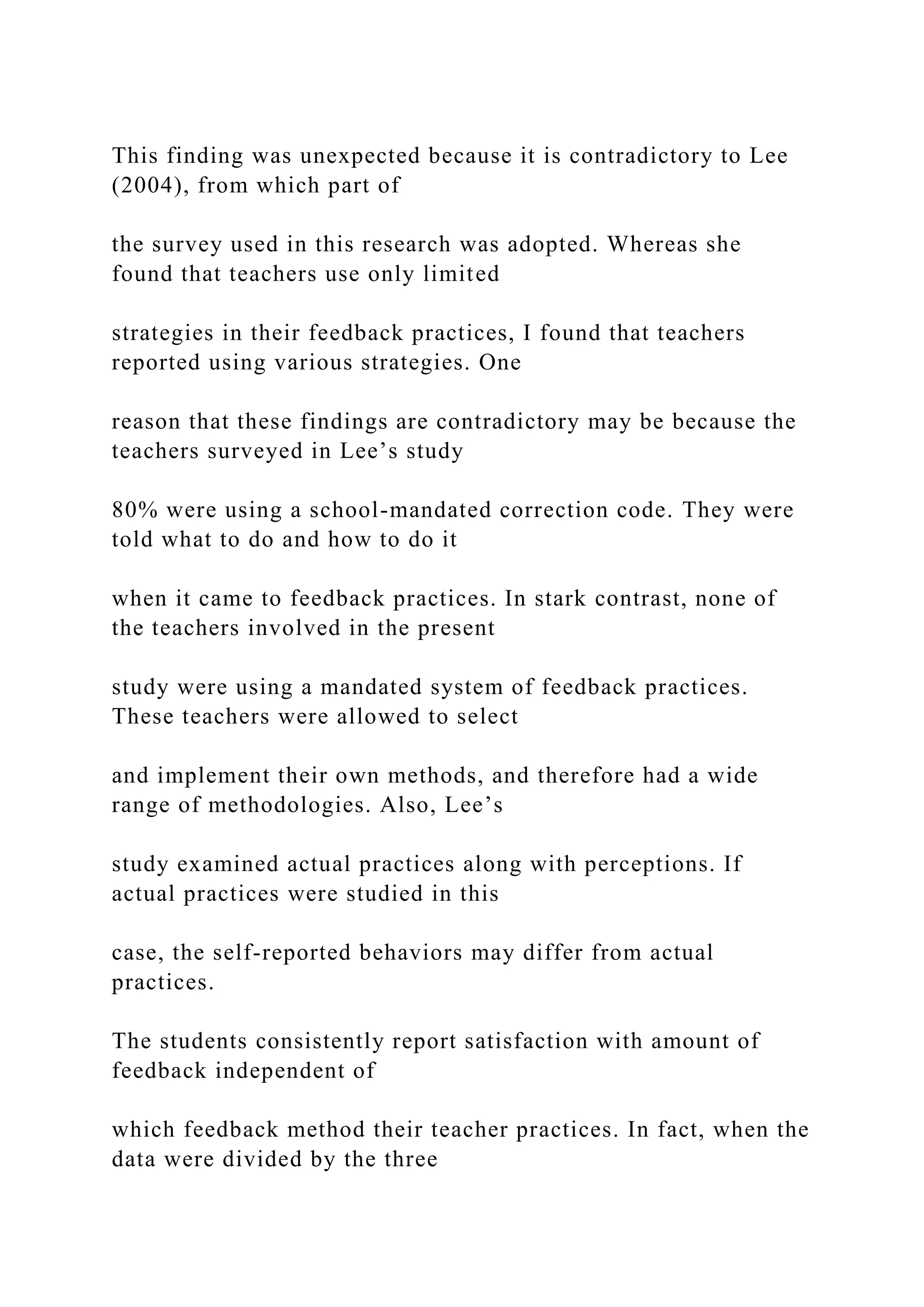 This finding was unexpected because it is contradictory to Lee
(2004), from which part of
the survey used in this research was adopted. Whereas she
found that teachers use only limited
strategies in their feedback practices, I found that teachers
reported using various strategies. One
reason that these findings are contradictory may be because the
teachers surveyed in Lee’s study
80% were using a school-mandated correction code. They were
told what to do and how to do it
when it came to feedback practices. In stark contrast, none of
the teachers involved in the present
study were using a mandated system of feedback practices.
These teachers were allowed to select
and implement their own methods, and therefore had a wide
range of methodologies. Also, Lee’s
study examined actual practices along with perceptions. If
actual practices were studied in this
case, the self-reported behaviors may differ from actual
practices.
The students consistently report satisfaction with amount of
feedback independent of
which feedback method their teacher practices. In fact, when the
data were divided by the three
 