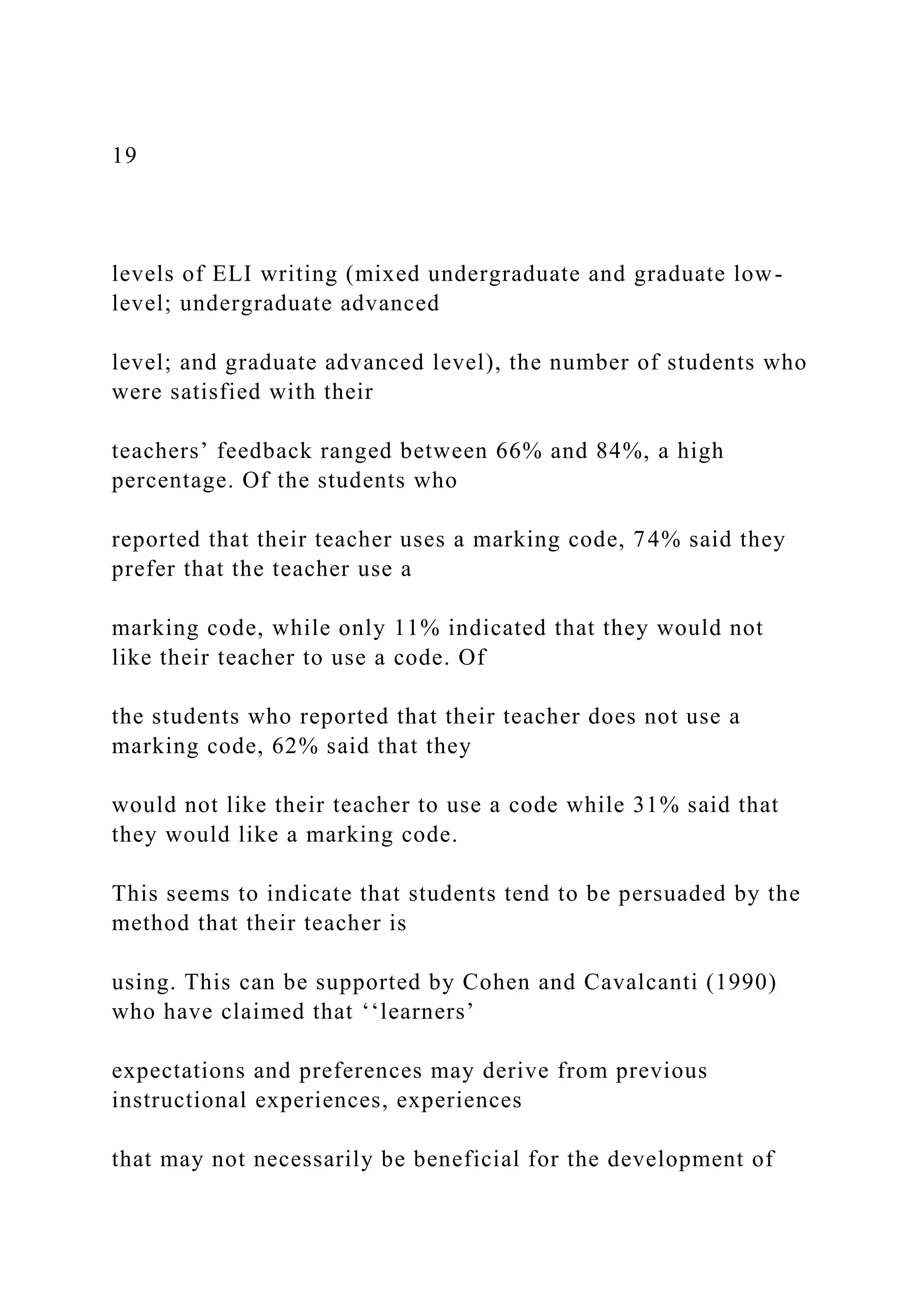19
levels of ELI writing (mixed undergraduate and graduate low-
level; undergraduate advanced
level; and graduate advanced level), the number of students who
were satisfied with their
teachers’ feedback ranged between 66% and 84%, a high
percentage. Of the students who
reported that their teacher uses a marking code, 74% said they
prefer that the teacher use a
marking code, while only 11% indicated that they would not
like their teacher to use a code. Of
the students who reported that their teacher does not use a
marking code, 62% said that they
would not like their teacher to use a code while 31% said that
they would like a marking code.
This seems to indicate that students tend to be persuaded by the
method that their teacher is
using. This can be supported by Cohen and Cavalcanti (1990)
who have claimed that ‘‘learners’
expectations and preferences may derive from previous
instructional experiences, experiences
that may not necessarily be beneficial for the development of
 
