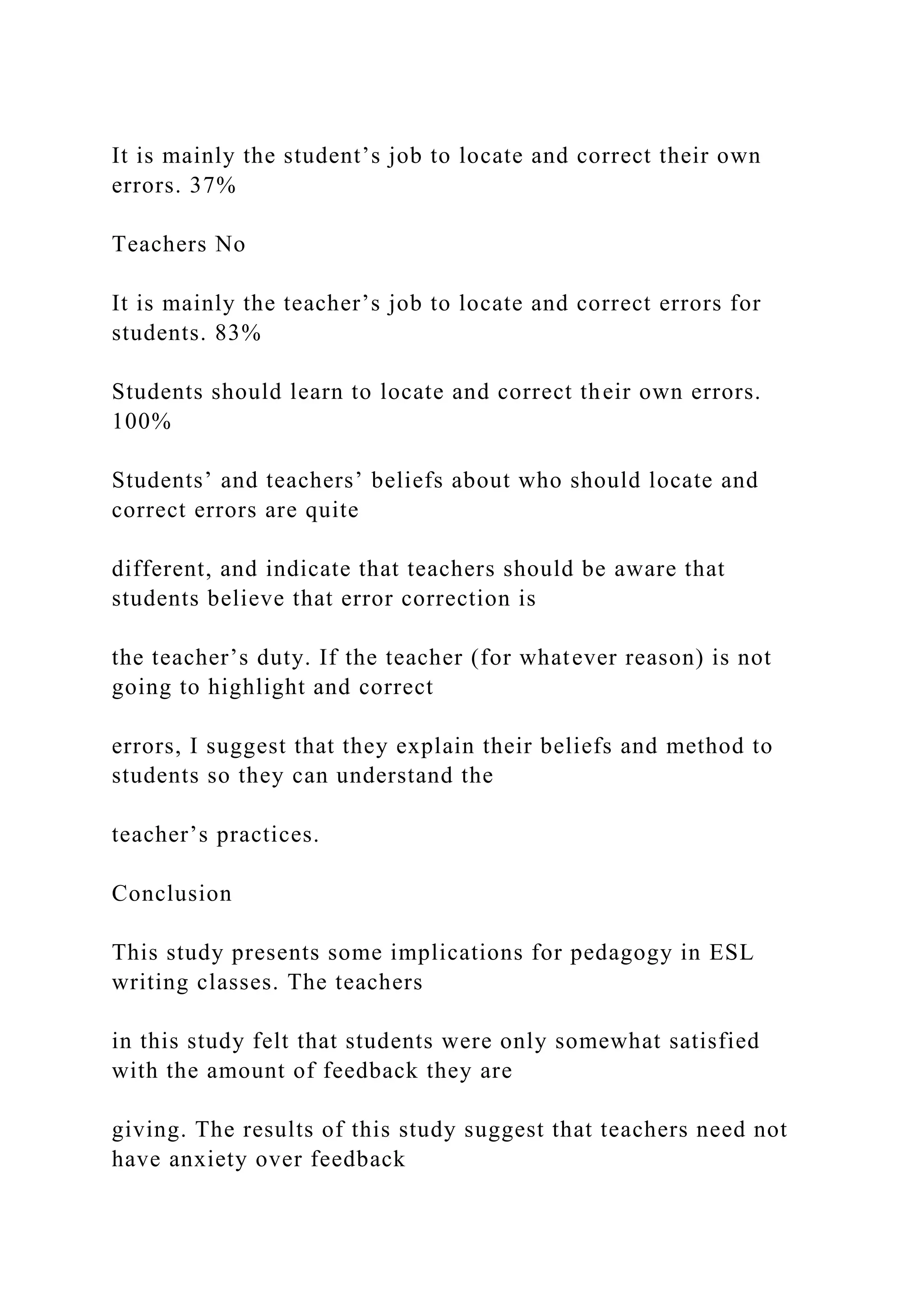 It is mainly the student’s job to locate and correct their own
errors. 37%
Teachers No
It is mainly the teacher’s job to locate and correct errors for
students. 83%
Students should learn to locate and correct their own errors.
100%
Students’ and teachers’ beliefs about who should locate and
correct errors are quite
different, and indicate that teachers should be aware that
students believe that error correction is
the teacher’s duty. If the teacher (for whatever reason) is not
going to highlight and correct
errors, I suggest that they explain their beliefs and method to
students so they can understand the
teacher’s practices.
Conclusion
This study presents some implications for pedagogy in ESL
writing classes. The teachers
in this study felt that students were only somewhat satisfied
with the amount of feedback they are
giving. The results of this study suggest that teachers need not
have anxiety over feedback
 