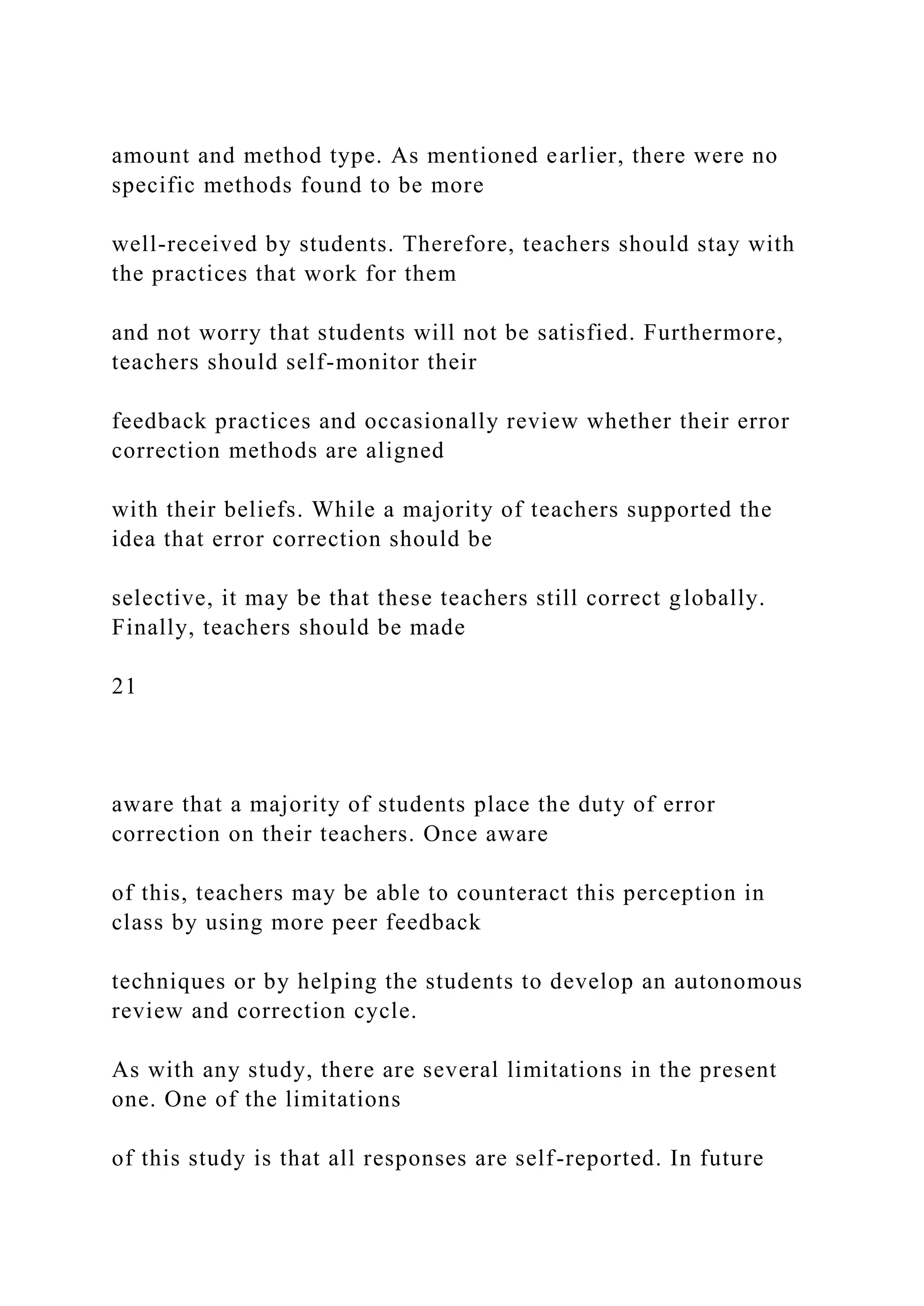 amount and method type. As mentioned earlier, there were no
specific methods found to be more
well-received by students. Therefore, teachers should stay with
the practices that work for them
and not worry that students will not be satisfied. Furthermore,
teachers should self-monitor their
feedback practices and occasionally review whether their error
correction methods are aligned
with their beliefs. While a majority of teachers supported the
idea that error correction should be
selective, it may be that these teachers still correct globally.
Finally, teachers should be made
21
aware that a majority of students place the duty of error
correction on their teachers. Once aware
of this, teachers may be able to counteract this perception in
class by using more peer feedback
techniques or by helping the students to develop an autonomous
review and correction cycle.
As with any study, there are several limitations in the present
one. One of the limitations
of this study is that all responses are self-reported. In future
 