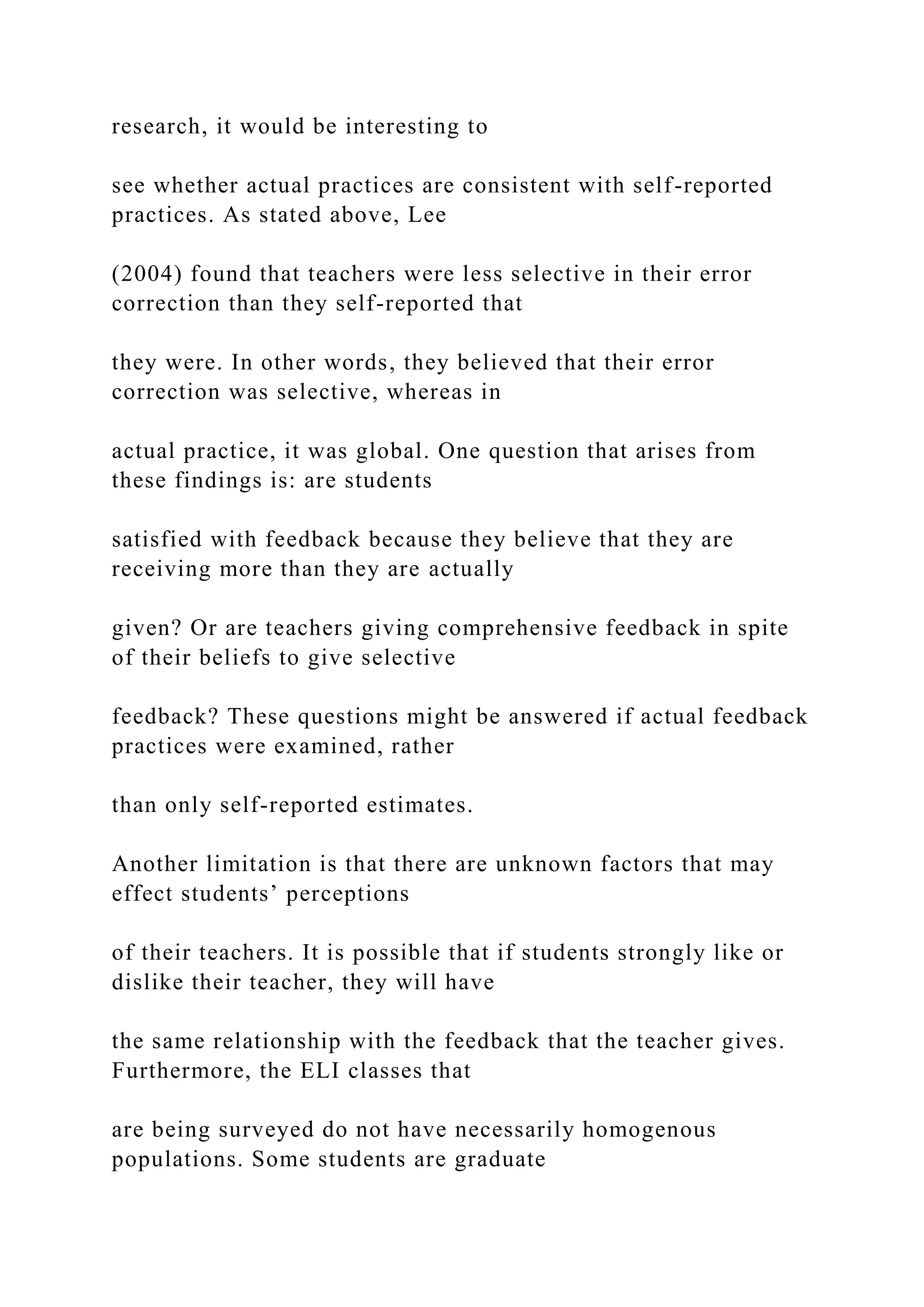 research, it would be interesting to
see whether actual practices are consistent with self-reported
practices. As stated above, Lee
(2004) found that teachers were less selective in their error
correction than they self-reported that
they were. In other words, they believed that their error
correction was selective, whereas in
actual practice, it was global. One question that arises from
these findings is: are students
satisfied with feedback because they believe that they are
receiving more than they are actually
given? Or are teachers giving comprehensive feedback in spite
of their beliefs to give selective
feedback? These questions might be answered if actual feedback
practices were examined, rather
than only self-reported estimates.
Another limitation is that there are unknown factors that may
effect students’ perceptions
of their teachers. It is possible that if students strongly like or
dislike their teacher, they will have
the same relationship with the feedback that the teacher gives.
Furthermore, the ELI classes that
are being surveyed do not have necessarily homogenous
populations. Some students are graduate
 