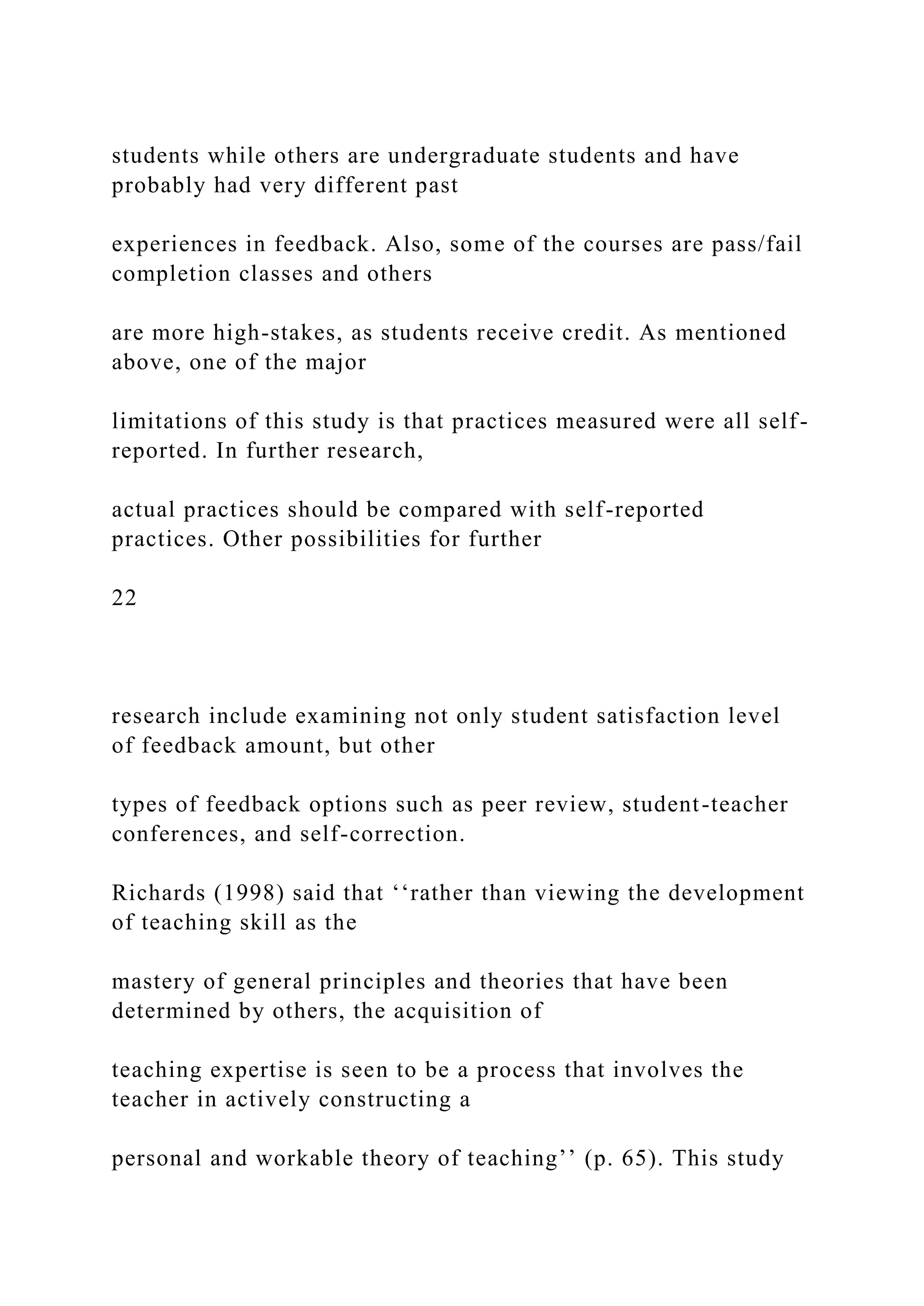 students while others are undergraduate students and have
probably had very different past
experiences in feedback. Also, some of the courses are pass/fail
completion classes and others
are more high-stakes, as students receive credit. As mentioned
above, one of the major
limitations of this study is that practices measured were all self-
reported. In further research,
actual practices should be compared with self-reported
practices. Other possibilities for further
22
research include examining not only student satisfaction level
of feedback amount, but other
types of feedback options such as peer review, student-teacher
conferences, and self-correction.
Richards (1998) said that ‘‘rather than viewing the development
of teaching skill as the
mastery of general principles and theories that have been
determined by others, the acquisition of
teaching expertise is seen to be a process that involves the
teacher in actively constructing a
personal and workable theory of teaching’’ (p. 65). This study
 