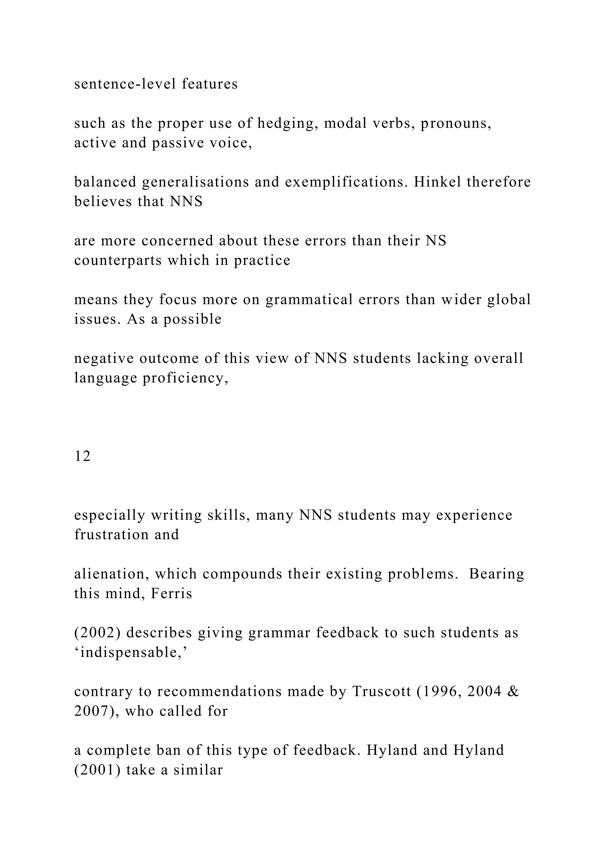 sentence-level features
such as the proper use of hedging, modal verbs, pronouns,
active and passive voice,
balanced generalisations and exemplifications. Hinkel therefore
believes that NNS
are more concerned about these errors than their NS
counterparts which in practice
means they focus more on grammatical errors than wider global
issues. As a possible
negative outcome of this view of NNS students lacking overall
language proficiency,
12
especially writing skills, many NNS students may experience
frustration and
alienation, which compounds their existing problems. Bearing
this mind, Ferris
(2002) describes giving grammar feedback to such students as
‘indispensable,’
contrary to recommendations made by Truscott (1996, 2004 &
2007), who called for
a complete ban of this type of feedback. Hyland and Hyland
(2001) take a similar
 