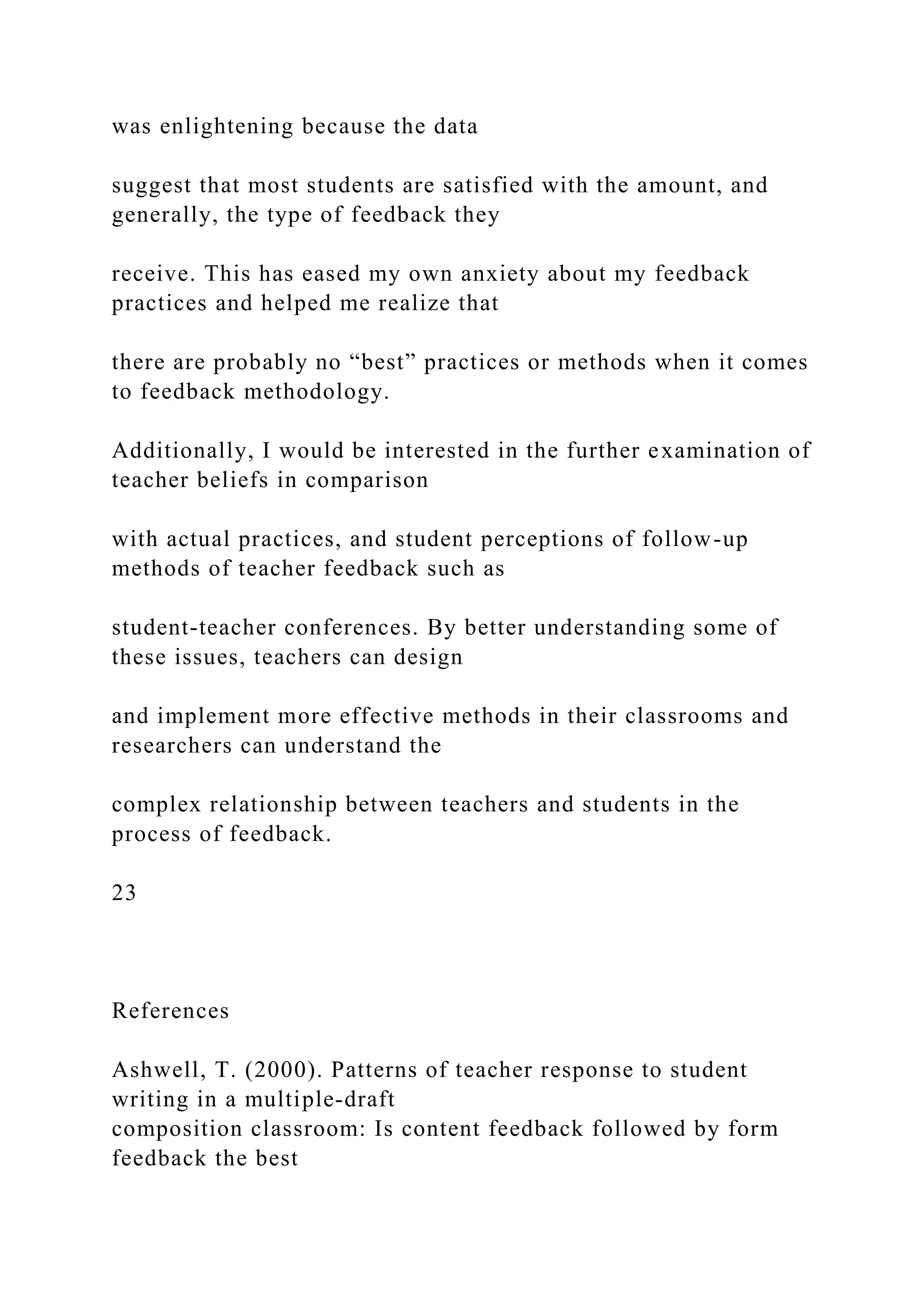 was enlightening because the data
suggest that most students are satisfied with the amount, and
generally, the type of feedback they
receive. This has eased my own anxiety about my feedback
practices and helped me realize that
there are probably no “best” practices or methods when it comes
to feedback methodology.
Additionally, I would be interested in the further examination of
teacher beliefs in comparison
with actual practices, and student perceptions of follow-up
methods of teacher feedback such as
student-teacher conferences. By better understanding some of
these issues, teachers can design
and implement more effective methods in their classrooms and
researchers can understand the
complex relationship between teachers and students in the
process of feedback.
23
References
Ashwell, T. (2000). Patterns of teacher response to student
writing in a multiple-draft
composition classroom: Is content feedback followed by form
feedback the best
 
