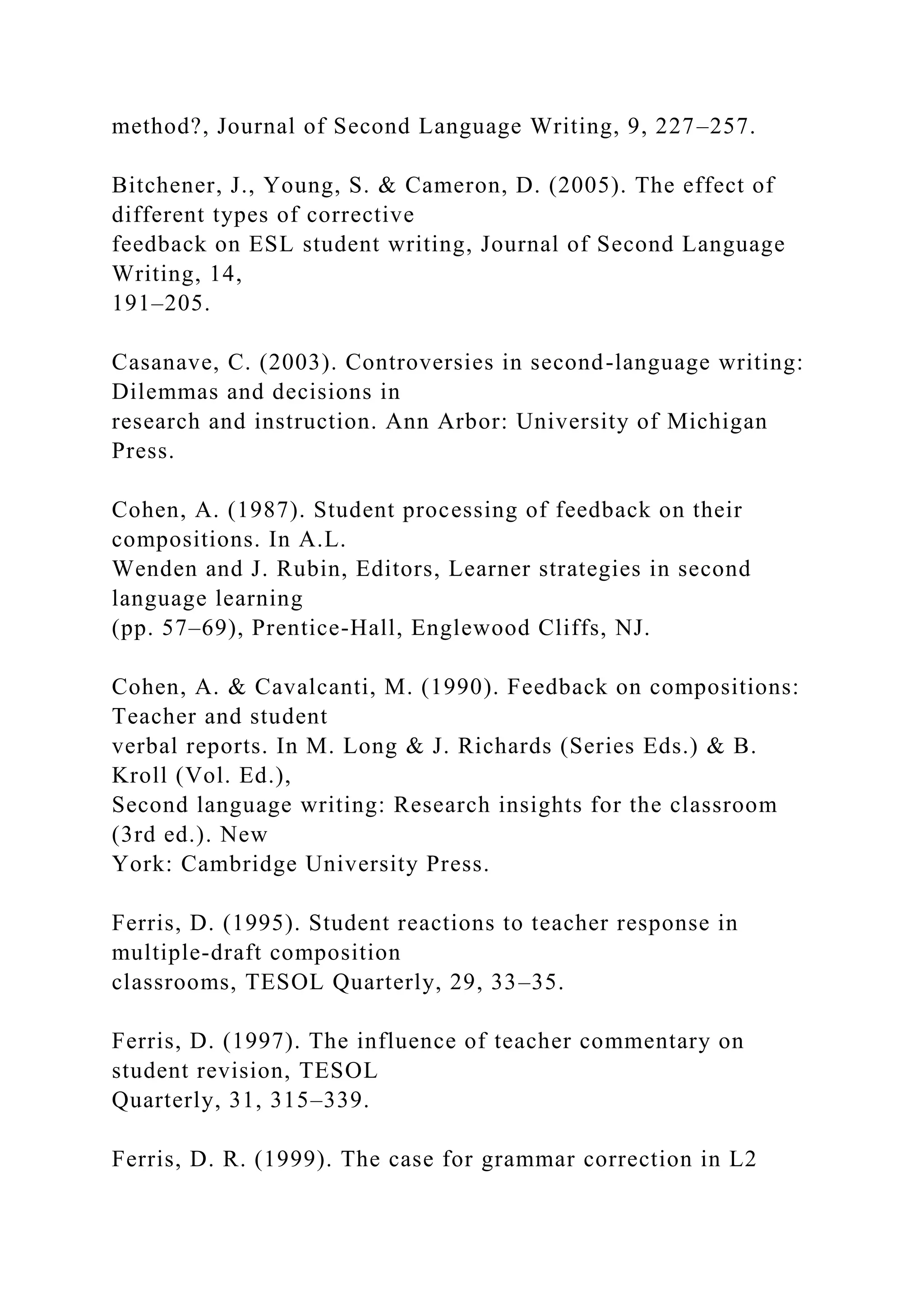 method?, Journal of Second Language Writing, 9, 227–257.
Bitchener, J., Young, S. & Cameron, D. (2005). The effect of
different types of corrective
feedback on ESL student writing, Journal of Second Language
Writing, 14,
191–205.
Casanave, C. (2003). Controversies in second-language writing:
Dilemmas and decisions in
research and instruction. Ann Arbor: University of Michigan
Press.
Cohen, A. (1987). Student processing of feedback on their
compositions. In A.L.
Wenden and J. Rubin, Editors, Learner strategies in second
language learning
(pp. 57–69), Prentice-Hall, Englewood Cliffs, NJ.
Cohen, A. & Cavalcanti, M. (1990). Feedback on compositions:
Teacher and student
verbal reports. In M. Long & J. Richards (Series Eds.) & B.
Kroll (Vol. Ed.),
Second language writing: Research insights for the classroom
(3rd ed.). New
York: Cambridge University Press.
Ferris, D. (1995). Student reactions to teacher response in
multiple-draft composition
classrooms, TESOL Quarterly, 29, 33–35.
Ferris, D. (1997). The influence of teacher commentary on
student revision, TESOL
Quarterly, 31, 315–339.
Ferris, D. R. (1999). The case for grammar correction in L2
 