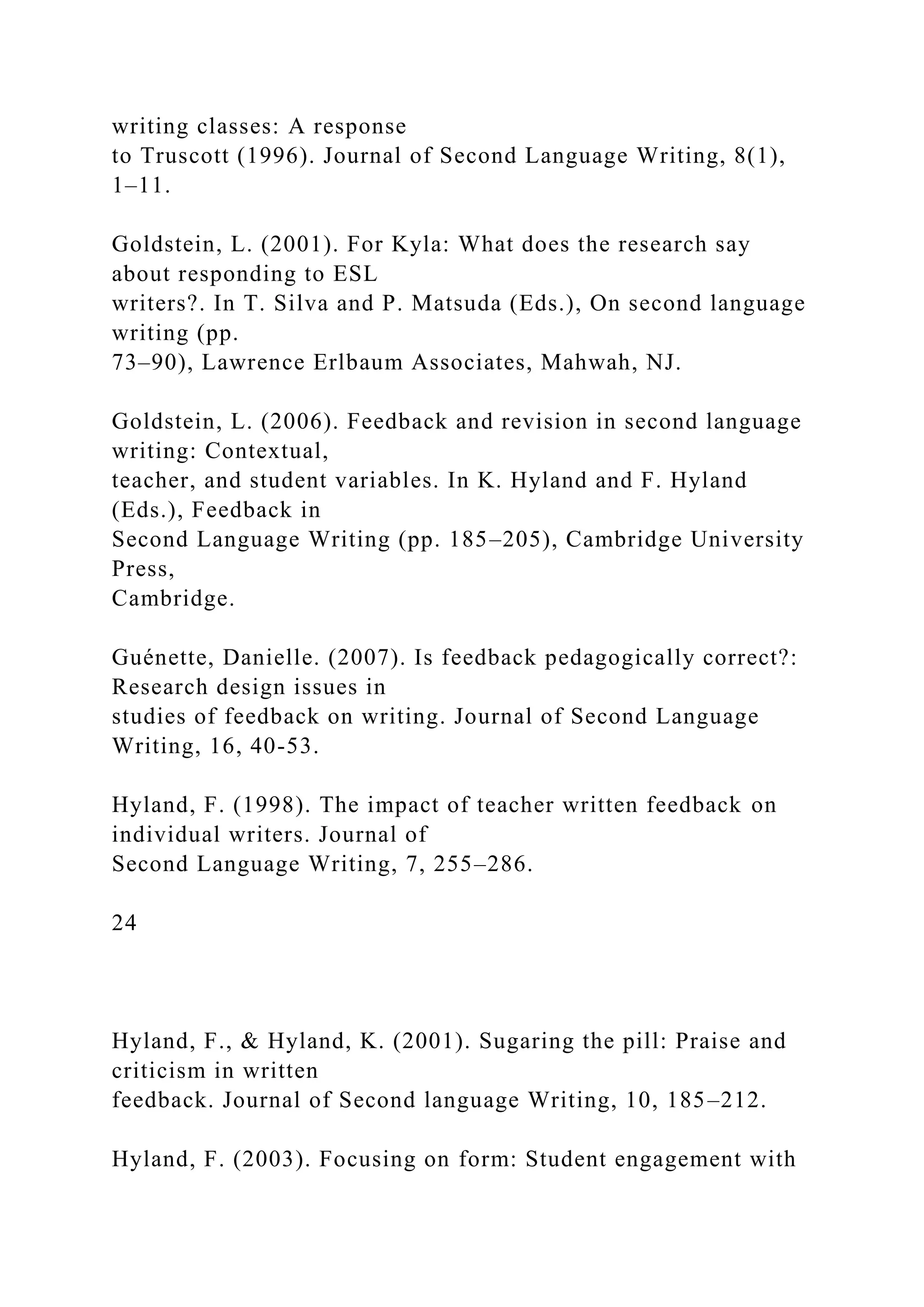 writing classes: A response
to Truscott (1996). Journal of Second Language Writing, 8(1),
1–11.
Goldstein, L. (2001). For Kyla: What does the research say
about responding to ESL
writers?. In T. Silva and P. Matsuda (Eds.), On second language
writing (pp.
73–90), Lawrence Erlbaum Associates, Mahwah, NJ.
Goldstein, L. (2006). Feedback and revision in second language
writing: Contextual,
teacher, and student variables. In K. Hyland and F. Hyland
(Eds.), Feedback in
Second Language Writing (pp. 185–205), Cambridge University
Press,
Cambridge.
Guénette, Danielle. (2007). Is feedback pedagogically correct?:
Research design issues in
studies of feedback on writing. Journal of Second Language
Writing, 16, 40-53.
Hyland, F. (1998). The impact of teacher written feedback on
individual writers. Journal of
Second Language Writing, 7, 255–286.
24
Hyland, F., & Hyland, K. (2001). Sugaring the pill: Praise and
criticism in written
feedback. Journal of Second language Writing, 10, 185–212.
Hyland, F. (2003). Focusing on form: Student engagement with
 
