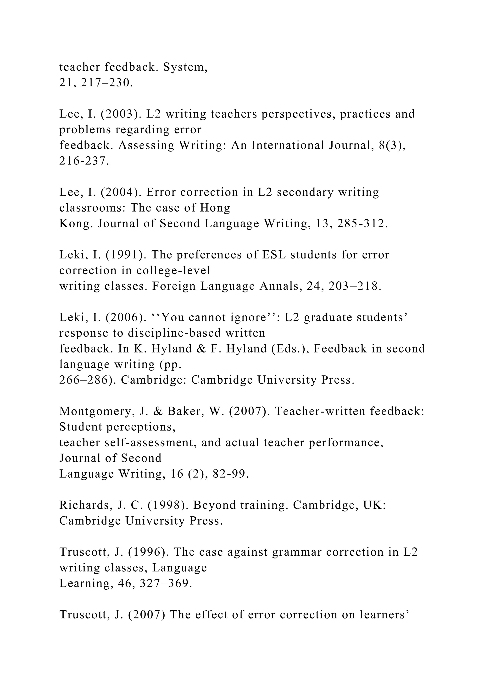 teacher feedback. System,
21, 217–230.
Lee, I. (2003). L2 writing teachers perspectives, practices and
problems regarding error
feedback. Assessing Writing: An International Journal, 8(3),
216-237.
Lee, I. (2004). Error correction in L2 secondary writing
classrooms: The case of Hong
Kong. Journal of Second Language Writing, 13, 285-312.
Leki, I. (1991). The preferences of ESL students for error
correction in college-level
writing classes. Foreign Language Annals, 24, 203–218.
Leki, I. (2006). ‘‘You cannot ignore’’: L2 graduate students’
response to discipline-based written
feedback. In K. Hyland & F. Hyland (Eds.), Feedback in second
language writing (pp.
266–286). Cambridge: Cambridge University Press.
Montgomery, J. & Baker, W. (2007). Teacher-written feedback:
Student perceptions,
teacher self-assessment, and actual teacher performance,
Journal of Second
Language Writing, 16 (2), 82-99.
Richards, J. C. (1998). Beyond training. Cambridge, UK:
Cambridge University Press.
Truscott, J. (1996). The case against grammar correction in L2
writing classes, Language
Learning, 46, 327–369.
Truscott, J. (2007) The effect of error correction on learners’
 