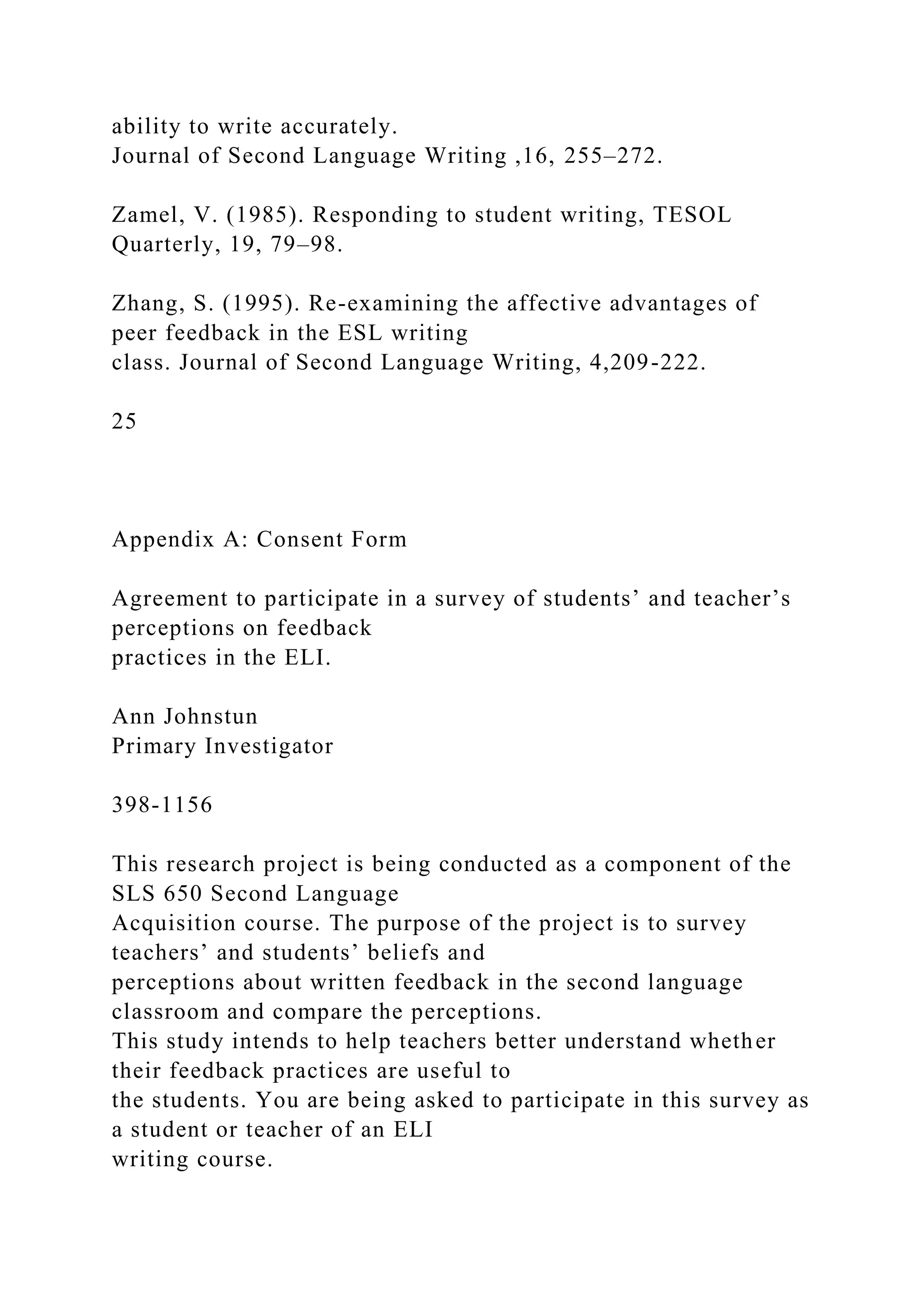 ability to write accurately.
Journal of Second Language Writing ,16, 255–272.
Zamel, V. (1985). Responding to student writing, TESOL
Quarterly, 19, 79–98.
Zhang, S. (1995). Re-examining the affective advantages of
peer feedback in the ESL writing
class. Journal of Second Language Writing, 4,209-222.
25
Appendix A: Consent Form
Agreement to participate in a survey of students’ and teacher’s
perceptions on feedback
practices in the ELI.
Ann Johnstun
Primary Investigator
398-1156
This research project is being conducted as a component of the
SLS 650 Second Language
Acquisition course. The purpose of the project is to survey
teachers’ and students’ beliefs and
perceptions about written feedback in the second language
classroom and compare the perceptions.
This study intends to help teachers better understand whether
their feedback practices are useful to
the students. You are being asked to participate in this survey as
a student or teacher of an ELI
writing course.
 