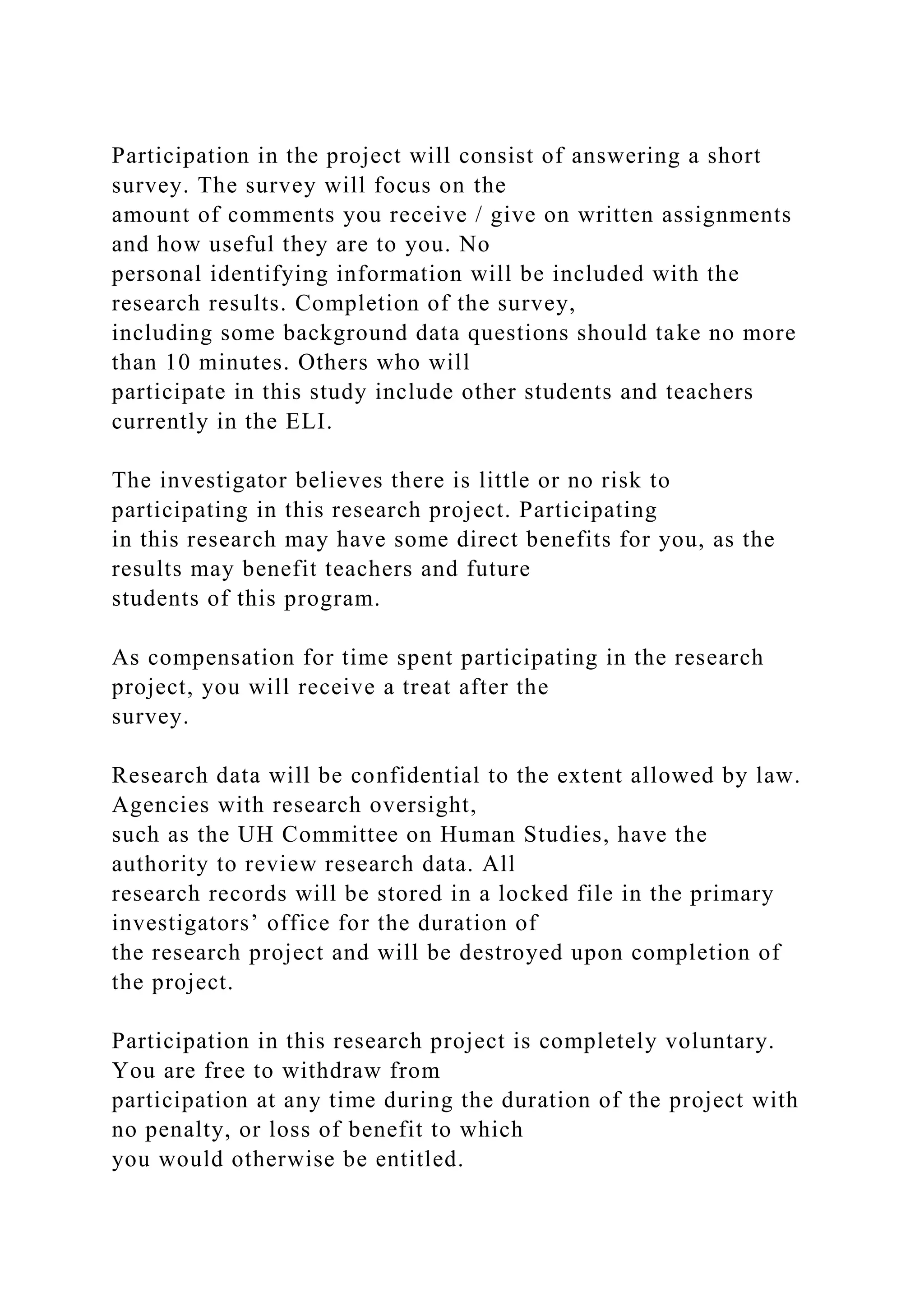 Participation in the project will consist of answering a short
survey. The survey will focus on the
amount of comments you receive / give on written assignments
and how useful they are to you. No
personal identifying information will be included with the
research results. Completion of the survey,
including some background data questions should take no more
than 10 minutes. Others who will
participate in this study include other students and teachers
currently in the ELI.
The investigator believes there is little or no risk to
participating in this research project. Participating
in this research may have some direct benefits for you, as the
results may benefit teachers and future
students of this program.
As compensation for time spent participating in the research
project, you will receive a treat after the
survey.
Research data will be confidential to the extent allowed by law.
Agencies with research oversight,
such as the UH Committee on Human Studies, have the
authority to review research data. All
research records will be stored in a locked file in the primary
investigators’ office for the duration of
the research project and will be destroyed upon completion of
the project.
Participation in this research project is completely voluntary.
You are free to withdraw from
participation at any time during the duration of the project with
no penalty, or loss of benefit to which
you would otherwise be entitled.
 