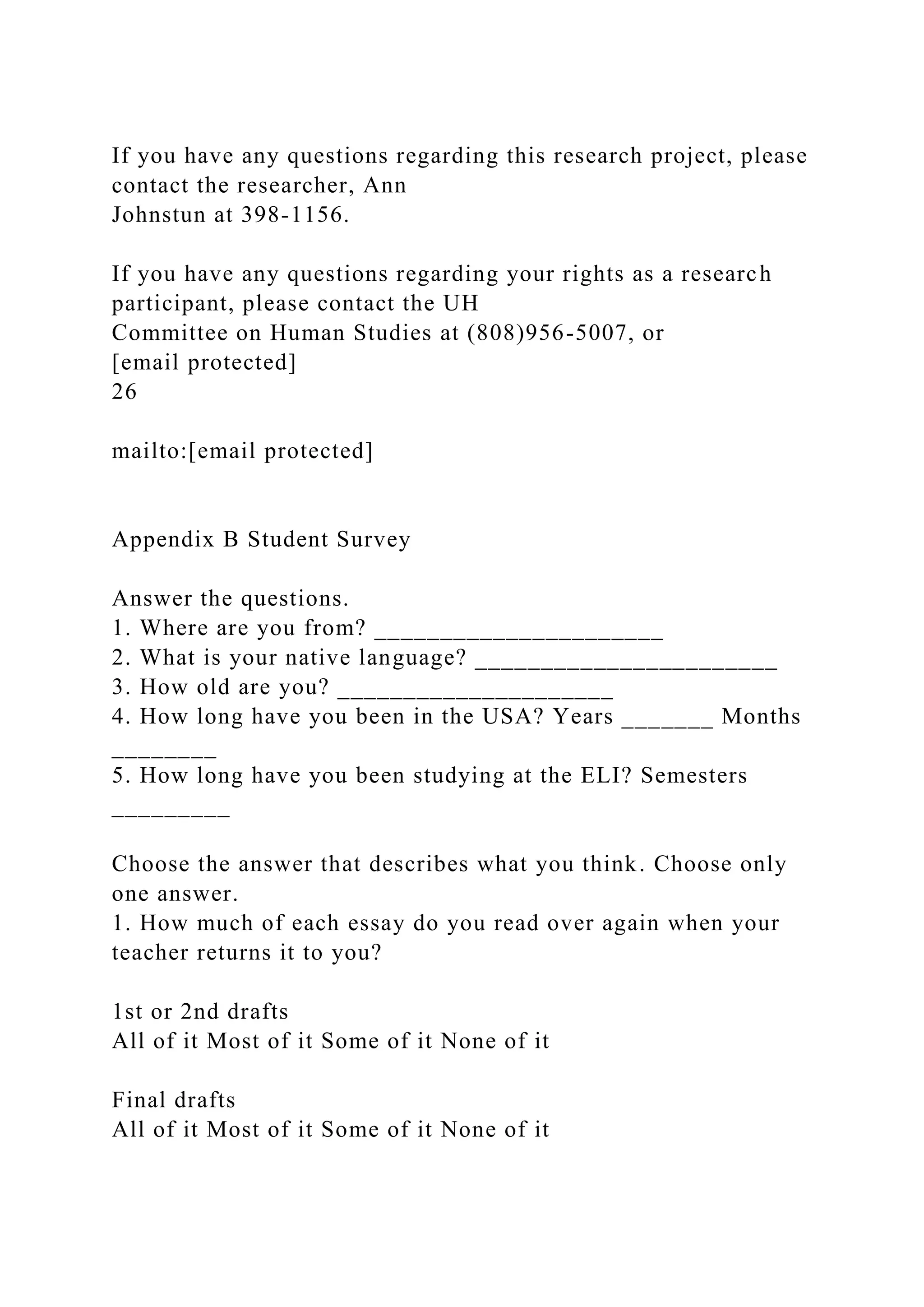 If you have any questions regarding this research project, please
contact the researcher, Ann
Johnstun at 398-1156.
If you have any questions regarding your rights as a research
participant, please contact the UH
Committee on Human Studies at (808)956-5007, or
[email protected]
26
mailto:[email protected]
Appendix B Student Survey
Answer the questions.
1. Where are you from? ______________________
2. What is your native language? _______________________
3. How old are you? _____________________
4. How long have you been in the USA? Years _______ Months
________
5. How long have you been studying at the ELI? Semesters
_________
Choose the answer that describes what you think. Choose only
one answer.
1. How much of each essay do you read over again when your
teacher returns it to you?
1st or 2nd drafts
All of it Most of it Some of it None of it
Final drafts
All of it Most of it Some of it None of it
 