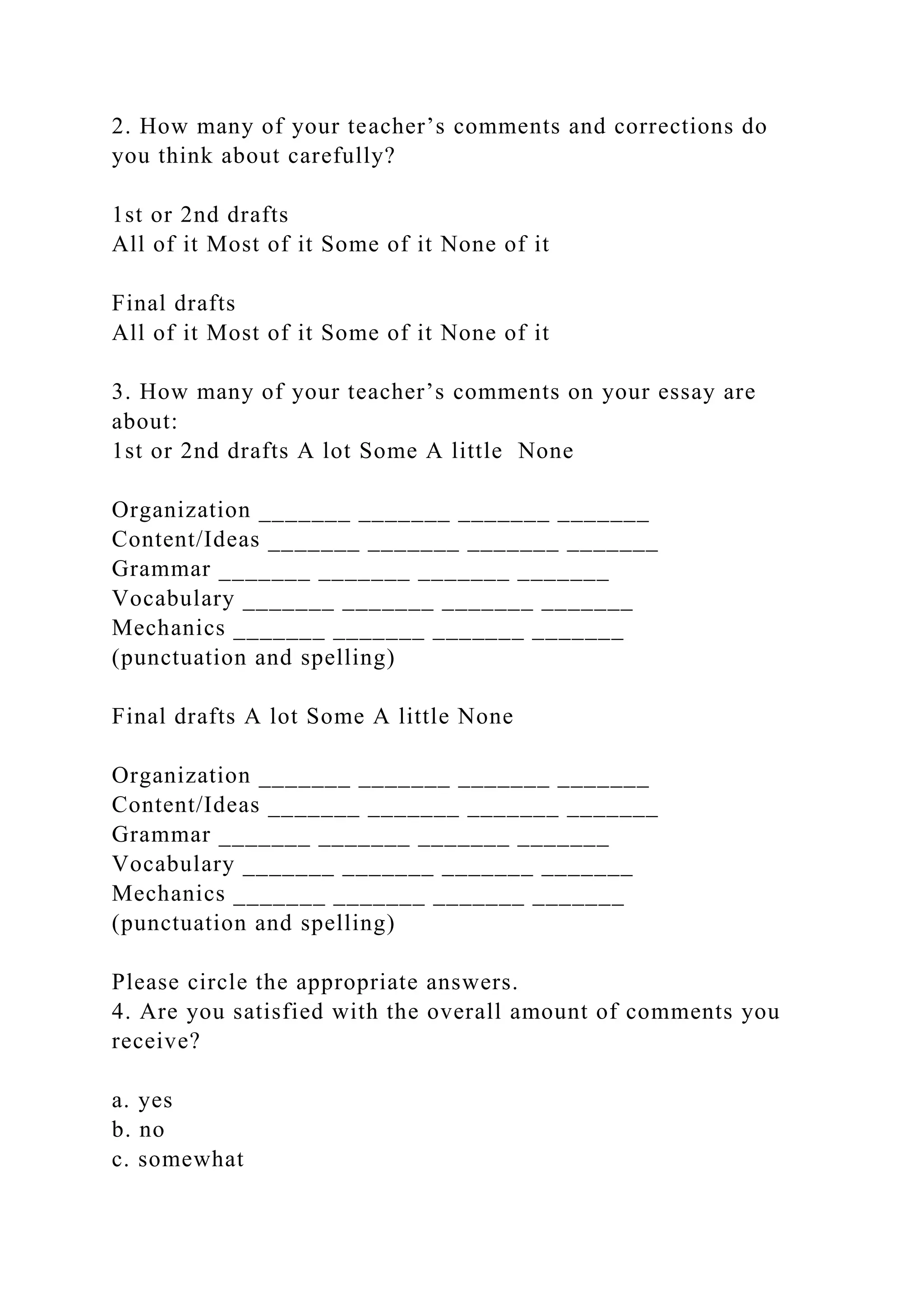 2. How many of your teacher’s comments and corrections do
you think about carefully?
1st or 2nd drafts
All of it Most of it Some of it None of it
Final drafts
All of it Most of it Some of it None of it
3. How many of your teacher’s comments on your essay are
about:
1st or 2nd drafts A lot Some A little None
Organization _______ _______ _______ _______
Content/Ideas _______ _______ _______ _______
Grammar _______ _______ _______ _______
Vocabulary _______ _______ _______ _______
Mechanics _______ _______ _______ _______
(punctuation and spelling)
Final drafts A lot Some A little None
Organization _______ _______ _______ _______
Content/Ideas _______ _______ _______ _______
Grammar _______ _______ _______ _______
Vocabulary _______ _______ _______ _______
Mechanics _______ _______ _______ _______
(punctuation and spelling)
Please circle the appropriate answers.
4. Are you satisfied with the overall amount of comments you
receive?
a. yes
b. no
c. somewhat
 