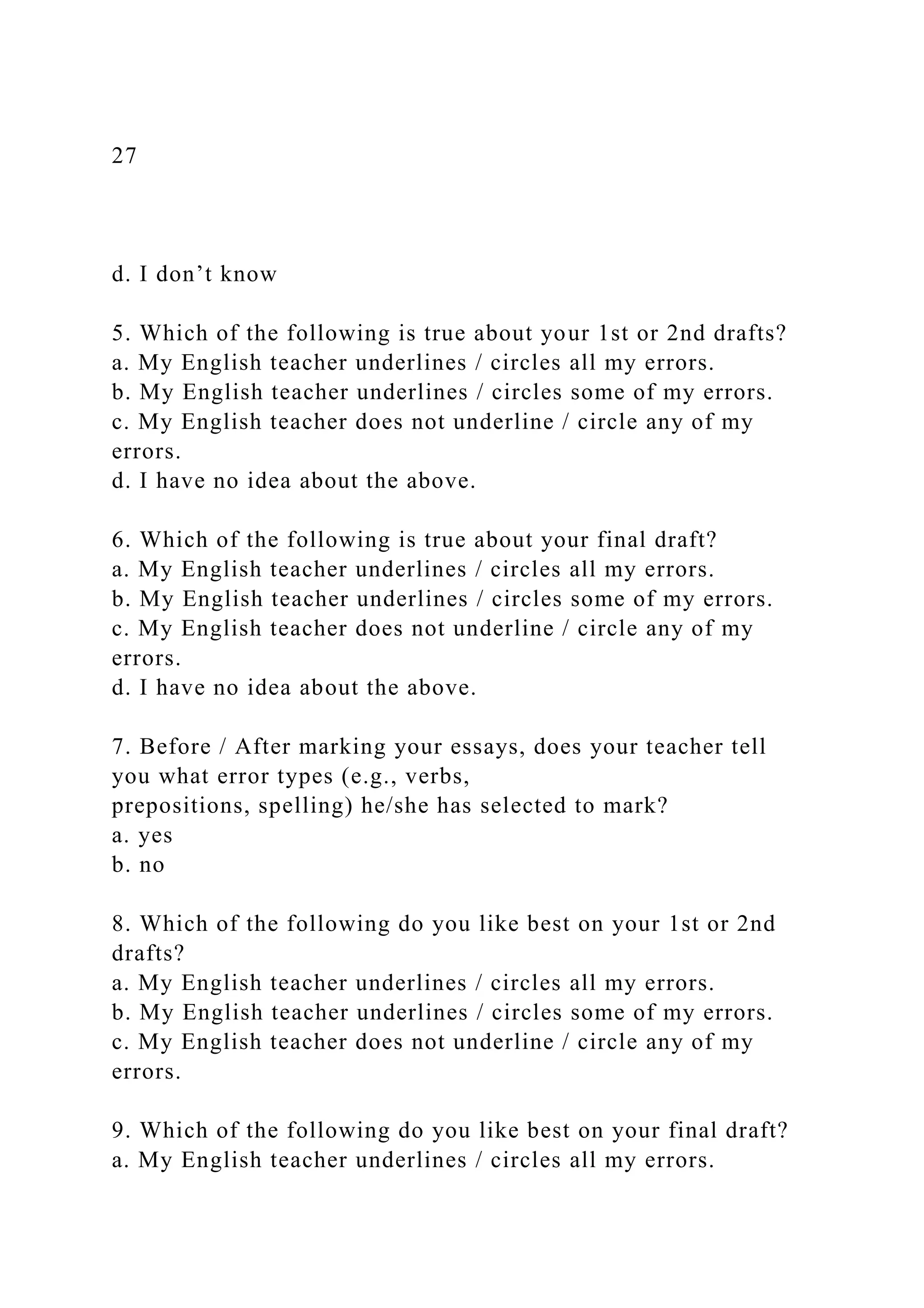 27
d. I don’t know
5. Which of the following is true about your 1st or 2nd drafts?
a. My English teacher underlines / circles all my errors.
b. My English teacher underlines / circles some of my errors.
c. My English teacher does not underline / circle any of my
errors.
d. I have no idea about the above.
6. Which of the following is true about your final draft?
a. My English teacher underlines / circles all my errors.
b. My English teacher underlines / circles some of my errors.
c. My English teacher does not underline / circle any of my
errors.
d. I have no idea about the above.
7. Before / After marking your essays, does your teacher tell
you what error types (e.g., verbs,
prepositions, spelling) he/she has selected to mark?
a. yes
b. no
8. Which of the following do you like best on your 1st or 2nd
drafts?
a. My English teacher underlines / circles all my errors.
b. My English teacher underlines / circles some of my errors.
c. My English teacher does not underline / circle any of my
errors.
9. Which of the following do you like best on your final draft?
a. My English teacher underlines / circles all my errors.
 