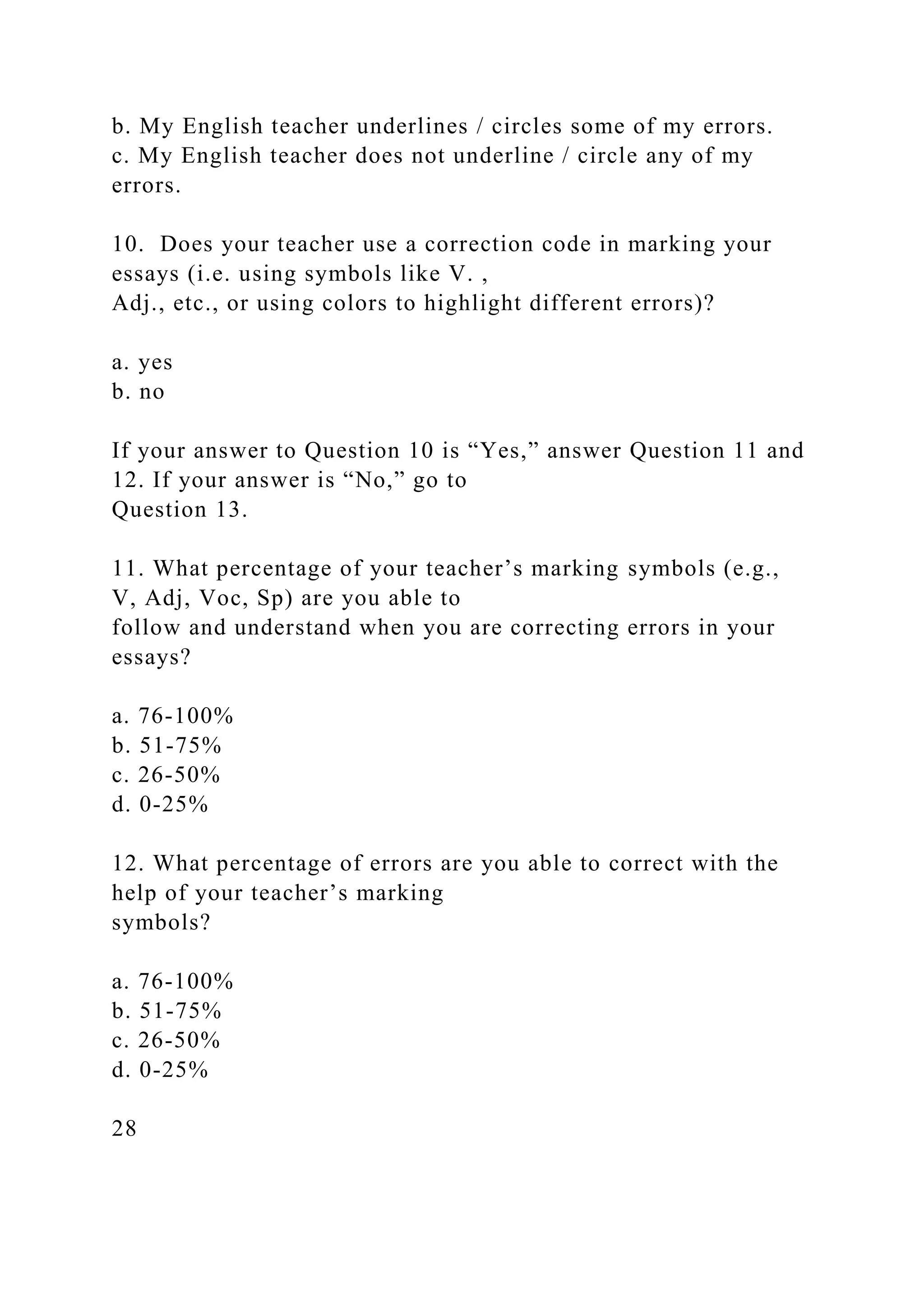 b. My English teacher underlines / circles some of my errors.
c. My English teacher does not underline / circle any of my
errors.
10. Does your teacher use a correction code in marking your
essays (i.e. using symbols like V. ,
Adj., etc., or using colors to highlight different errors)?
a. yes
b. no
If your answer to Question 10 is “Yes,” answer Question 11 and
12. If your answer is “No,” go to
Question 13.
11. What percentage of your teacher’s marking symbols (e.g.,
V, Adj, Voc, Sp) are you able to
follow and understand when you are correcting errors in your
essays?
a. 76-100%
b. 51-75%
c. 26-50%
d. 0-25%
12. What percentage of errors are you able to correct with the
help of your teacher’s marking
symbols?
a. 76-100%
b. 51-75%
c. 26-50%
d. 0-25%
28
 