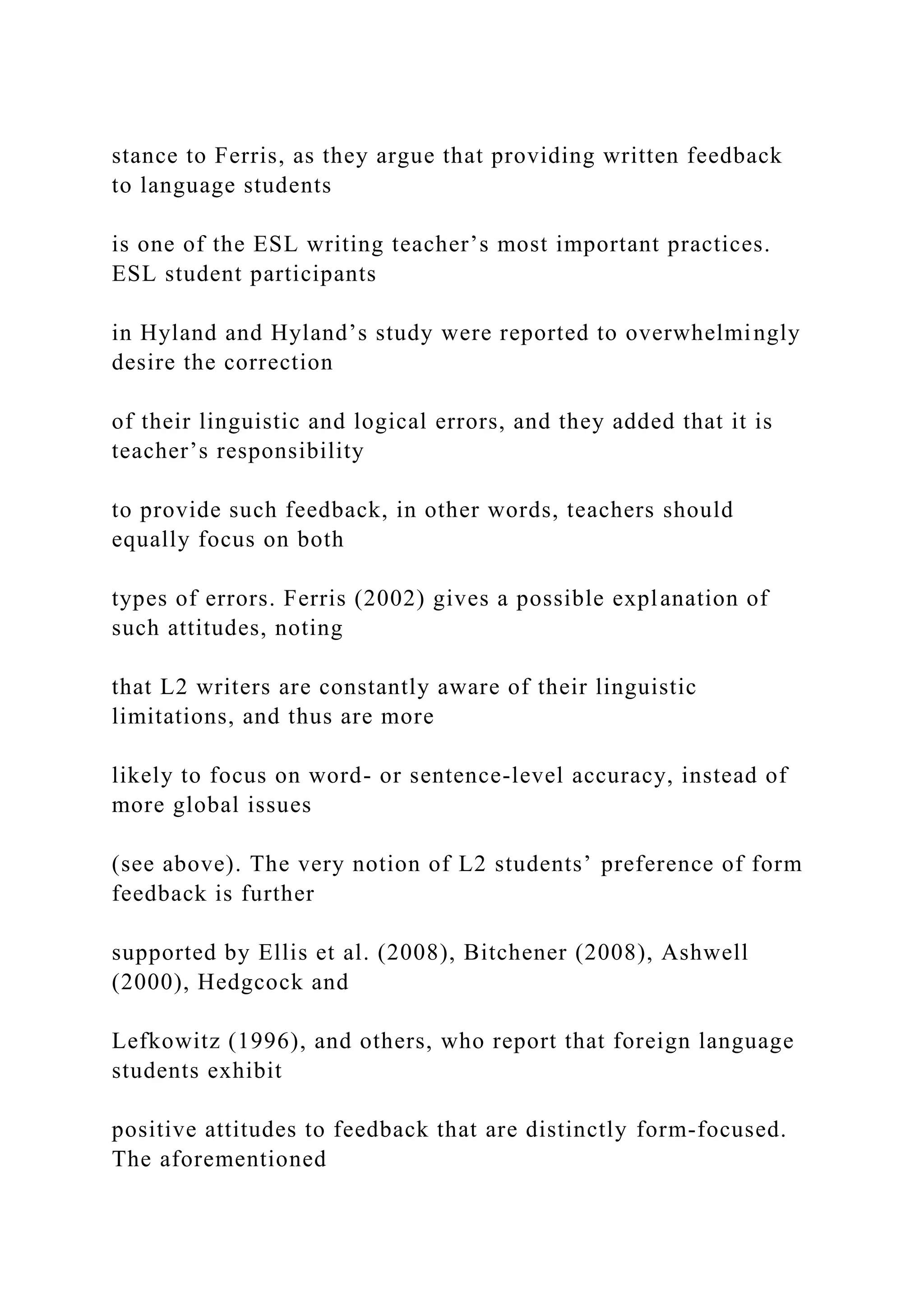 stance to Ferris, as they argue that providing written feedback
to language students
is one of the ESL writing teacher’s most important practices.
ESL student participants
in Hyland and Hyland’s study were reported to overwhelmingly
desire the correction
of their linguistic and logical errors, and they added that it is
teacher’s responsibility
to provide such feedback, in other words, teachers should
equally focus on both
types of errors. Ferris (2002) gives a possible explanation of
such attitudes, noting
that L2 writers are constantly aware of their linguistic
limitations, and thus are more
likely to focus on word- or sentence-level accuracy, instead of
more global issues
(see above). The very notion of L2 students’ preference of form
feedback is further
supported by Ellis et al. (2008), Bitchener (2008), Ashwell
(2000), Hedgcock and
Lefkowitz (1996), and others, who report that foreign language
students exhibit
positive attitudes to feedback that are distinctly form-focused.
The aforementioned
 