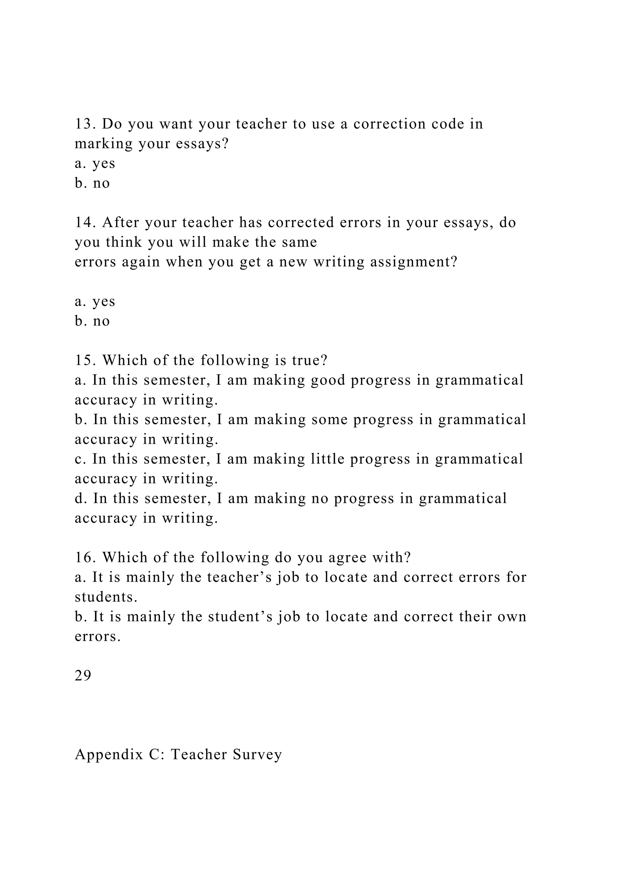 13. Do you want your teacher to use a correction code in
marking your essays?
a. yes
b. no
14. After your teacher has corrected errors in your essays, do
you think you will make the same
errors again when you get a new writing assignment?
a. yes
b. no
15. Which of the following is true?
a. In this semester, I am making good progress in grammatical
accuracy in writing.
b. In this semester, I am making some progress in grammatical
accuracy in writing.
c. In this semester, I am making little progress in grammatical
accuracy in writing.
d. In this semester, I am making no progress in grammatical
accuracy in writing.
16. Which of the following do you agree with?
a. It is mainly the teacher’s job to locate and correct errors for
students.
b. It is mainly the student’s job to locate and correct their own
errors.
29
Appendix C: Teacher Survey
 
