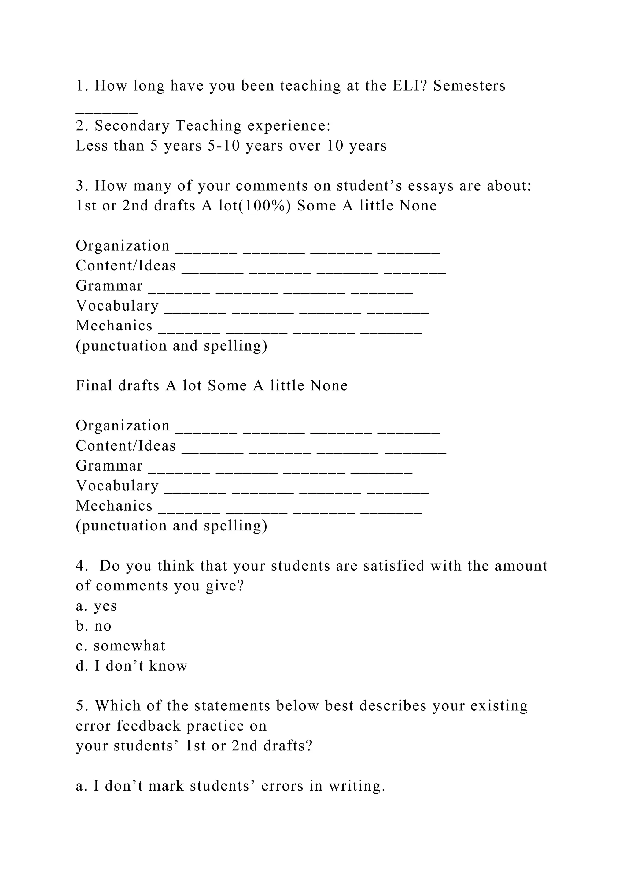 1. How long have you been teaching at the ELI? Semesters
_______
2. Secondary Teaching experience:
Less than 5 years 5-10 years over 10 years
3. How many of your comments on student’s essays are about:
1st or 2nd drafts A lot(100%) Some A little None
Organization _______ _______ _______ _______
Content/Ideas _______ _______ _______ _______
Grammar _______ _______ _______ _______
Vocabulary _______ _______ _______ _______
Mechanics _______ _______ _______ _______
(punctuation and spelling)
Final drafts A lot Some A little None
Organization _______ _______ _______ _______
Content/Ideas _______ _______ _______ _______
Grammar _______ _______ _______ _______
Vocabulary _______ _______ _______ _______
Mechanics _______ _______ _______ _______
(punctuation and spelling)
4. Do you think that your students are satisfied with the amount
of comments you give?
a. yes
b. no
c. somewhat
d. I don’t know
5. Which of the statements below best describes your existing
error feedback practice on
your students’ 1st or 2nd drafts?
a. I don’t mark students’ errors in writing.
 