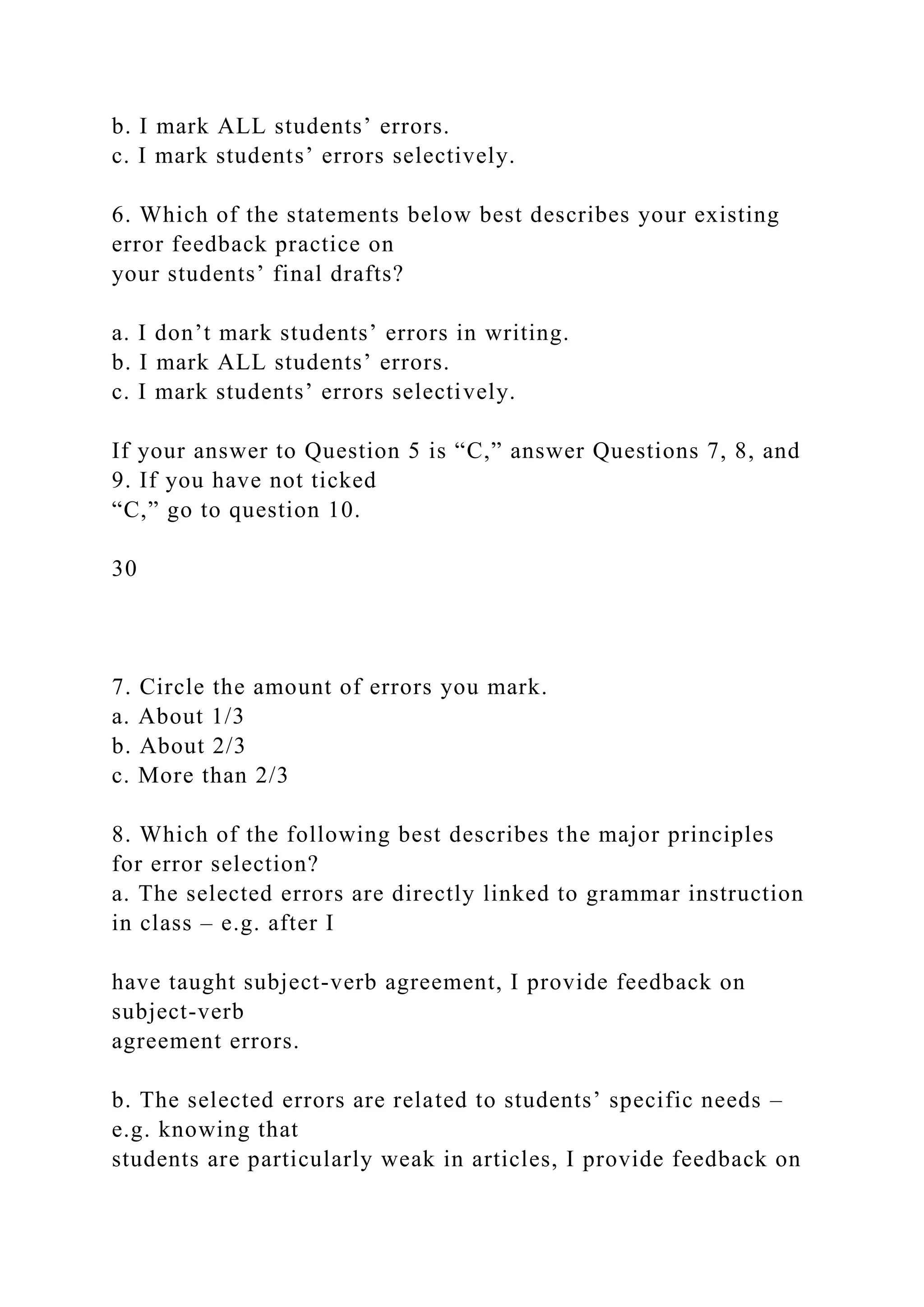 b. I mark ALL students’ errors.
c. I mark students’ errors selectively.
6. Which of the statements below best describes your existing
error feedback practice on
your students’ final drafts?
a. I don’t mark students’ errors in writing.
b. I mark ALL students’ errors.
c. I mark students’ errors selectively.
If your answer to Question 5 is “C,” answer Questions 7, 8, and
9. If you have not ticked
“C,” go to question 10.
30
7. Circle the amount of errors you mark.
a. About 1/3
b. About 2/3
c. More than 2/3
8. Which of the following best describes the major principles
for error selection?
a. The selected errors are directly linked to grammar instruction
in class – e.g. after I
have taught subject-verb agreement, I provide feedback on
subject-verb
agreement errors.
b. The selected errors are related to students’ specific needs –
e.g. knowing that
students are particularly weak in articles, I provide feedback on
 