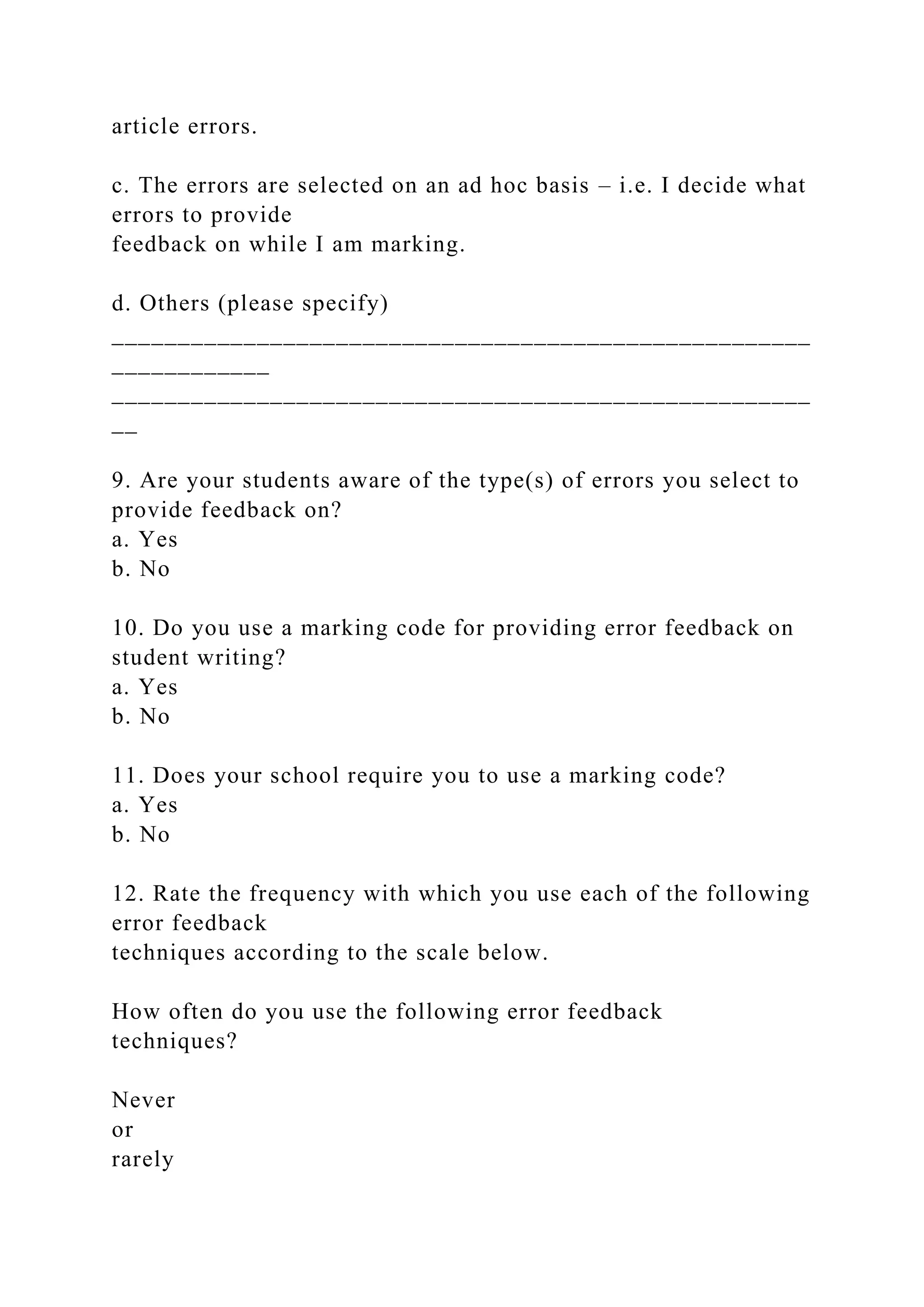 article errors.
c. The errors are selected on an ad hoc basis – i.e. I decide what
errors to provide
feedback on while I am marking.
d. Others (please specify)
_____________________________________________________
____________
_____________________________________________________
__
9. Are your students aware of the type(s) of errors you select to
provide feedback on?
a. Yes
b. No
10. Do you use a marking code for providing error feedback on
student writing?
a. Yes
b. No
11. Does your school require you to use a marking code?
a. Yes
b. No
12. Rate the frequency with which you use each of the following
error feedback
techniques according to the scale below.
How often do you use the following error feedback
techniques?
Never
or
rarely
 