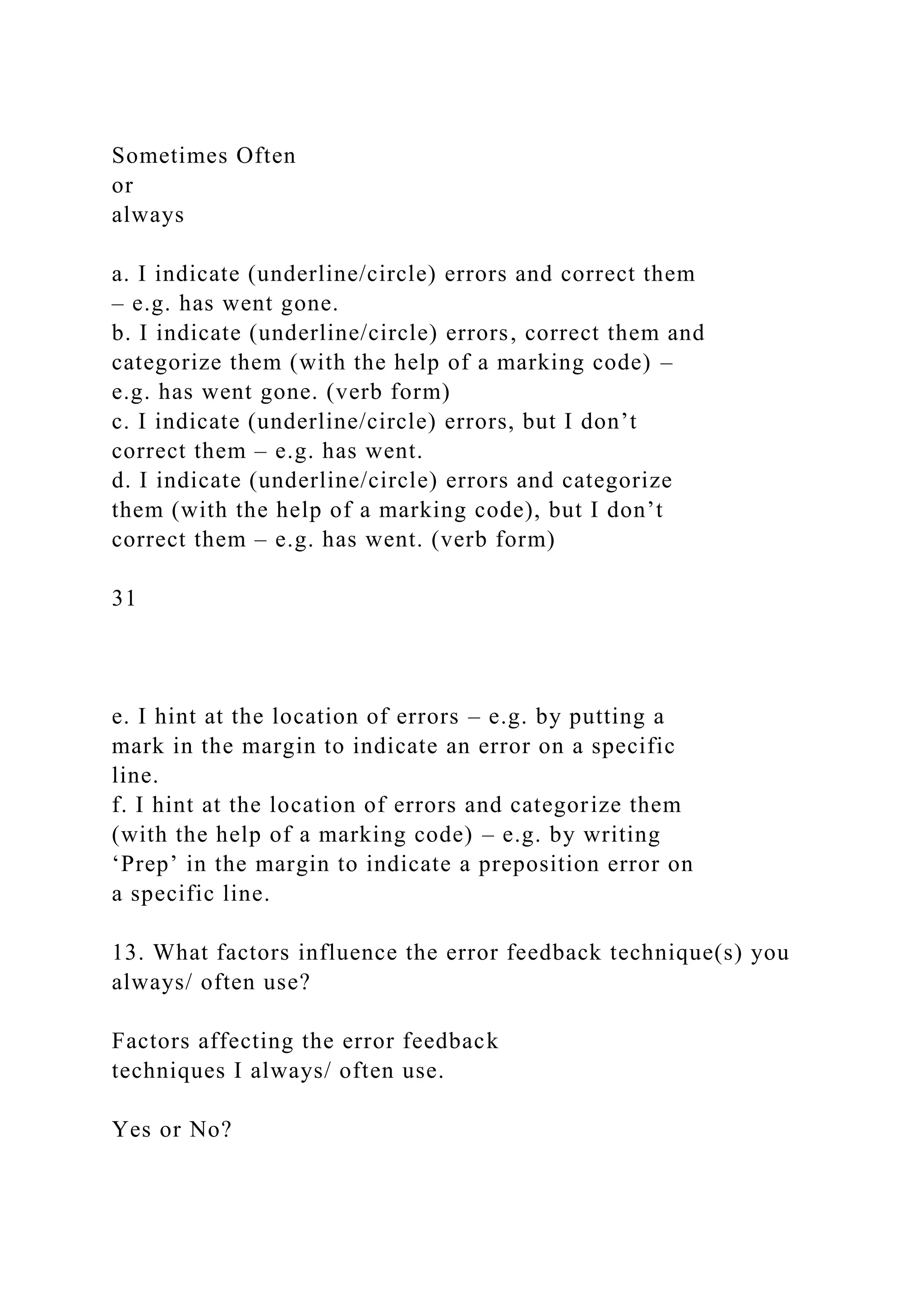 Sometimes Often
or
always
a. I indicate (underline/circle) errors and correct them
– e.g. has went gone.
b. I indicate (underline/circle) errors, correct them and
categorize them (with the help of a marking code) –
e.g. has went gone. (verb form)
c. I indicate (underline/circle) errors, but I don’t
correct them – e.g. has went.
d. I indicate (underline/circle) errors and categorize
them (with the help of a marking code), but I don’t
correct them – e.g. has went. (verb form)
31
e. I hint at the location of errors – e.g. by putting a
mark in the margin to indicate an error on a specific
line.
f. I hint at the location of errors and categorize them
(with the help of a marking code) – e.g. by writing
‘Prep’ in the margin to indicate a preposition error on
a specific line.
13. What factors influence the error feedback technique(s) you
always/ often use?
Factors affecting the error feedback
techniques I always/ often use.
Yes or No?
 