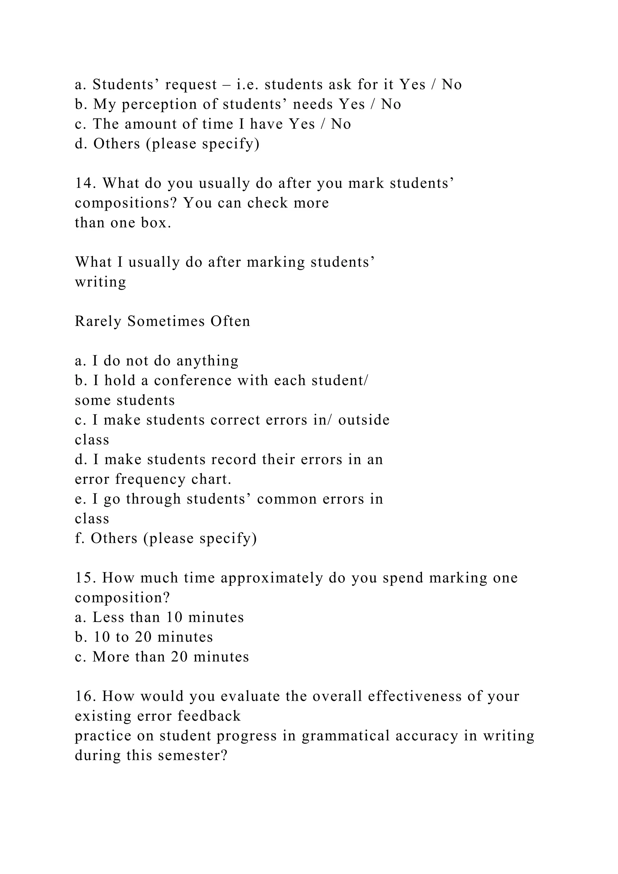 a. Students’ request – i.e. students ask for it Yes / No
b. My perception of students’ needs Yes / No
c. The amount of time I have Yes / No
d. Others (please specify)
14. What do you usually do after you mark students’
compositions? You can check more
than one box.
What I usually do after marking students’
writing
Rarely Sometimes Often
a. I do not do anything
b. I hold a conference with each student/
some students
c. I make students correct errors in/ outside
class
d. I make students record their errors in an
error frequency chart.
e. I go through students’ common errors in
class
f. Others (please specify)
15. How much time approximately do you spend marking one
composition?
a. Less than 10 minutes
b. 10 to 20 minutes
c. More than 20 minutes
16. How would you evaluate the overall effectiveness of your
existing error feedback
practice on student progress in grammatical accuracy in writing
during this semester?
 