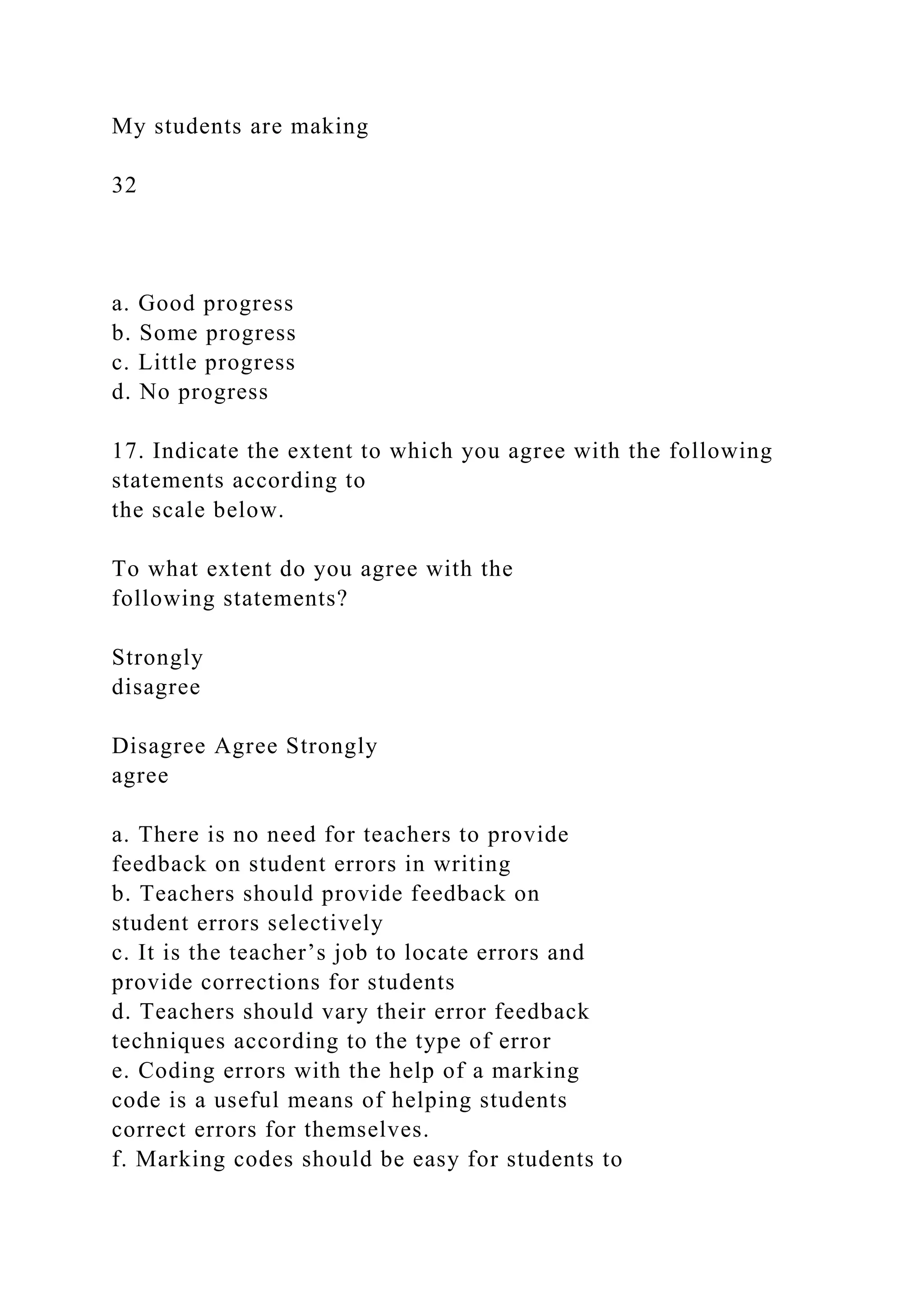 My students are making
32
a. Good progress
b. Some progress
c. Little progress
d. No progress
17. Indicate the extent to which you agree with the following
statements according to
the scale below.
To what extent do you agree with the
following statements?
Strongly
disagree
Disagree Agree Strongly
agree
a. There is no need for teachers to provide
feedback on student errors in writing
b. Teachers should provide feedback on
student errors selectively
c. It is the teacher’s job to locate errors and
provide corrections for students
d. Teachers should vary their error feedback
techniques according to the type of error
e. Coding errors with the help of a marking
code is a useful means of helping students
correct errors for themselves.
f. Marking codes should be easy for students to
 