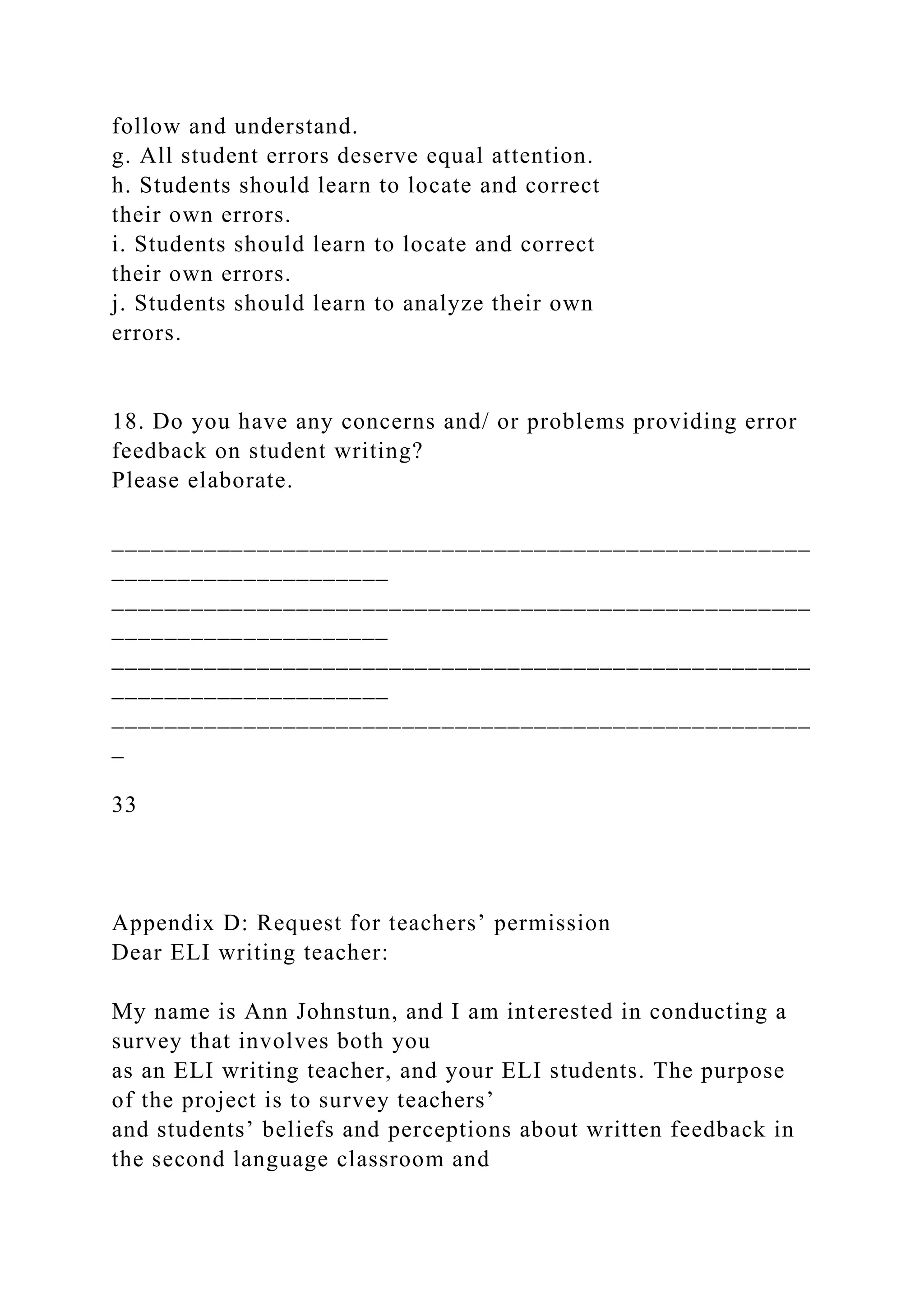 follow and understand.
g. All student errors deserve equal attention.
h. Students should learn to locate and correct
their own errors.
i. Students should learn to locate and correct
their own errors.
j. Students should learn to analyze their own
errors.
18. Do you have any concerns and/ or problems providing error
feedback on student writing?
Please elaborate.
_____________________________________________________
_____________________
_____________________________________________________
_____________________
_____________________________________________________
_____________________
_____________________________________________________
_
33
Appendix D: Request for teachers’ permission
Dear ELI writing teacher:
My name is Ann Johnstun, and I am interested in conducting a
survey that involves both you
as an ELI writing teacher, and your ELI students. The purpose
of the project is to survey teachers’
and students’ beliefs and perceptions about written feedback in
the second language classroom and
 