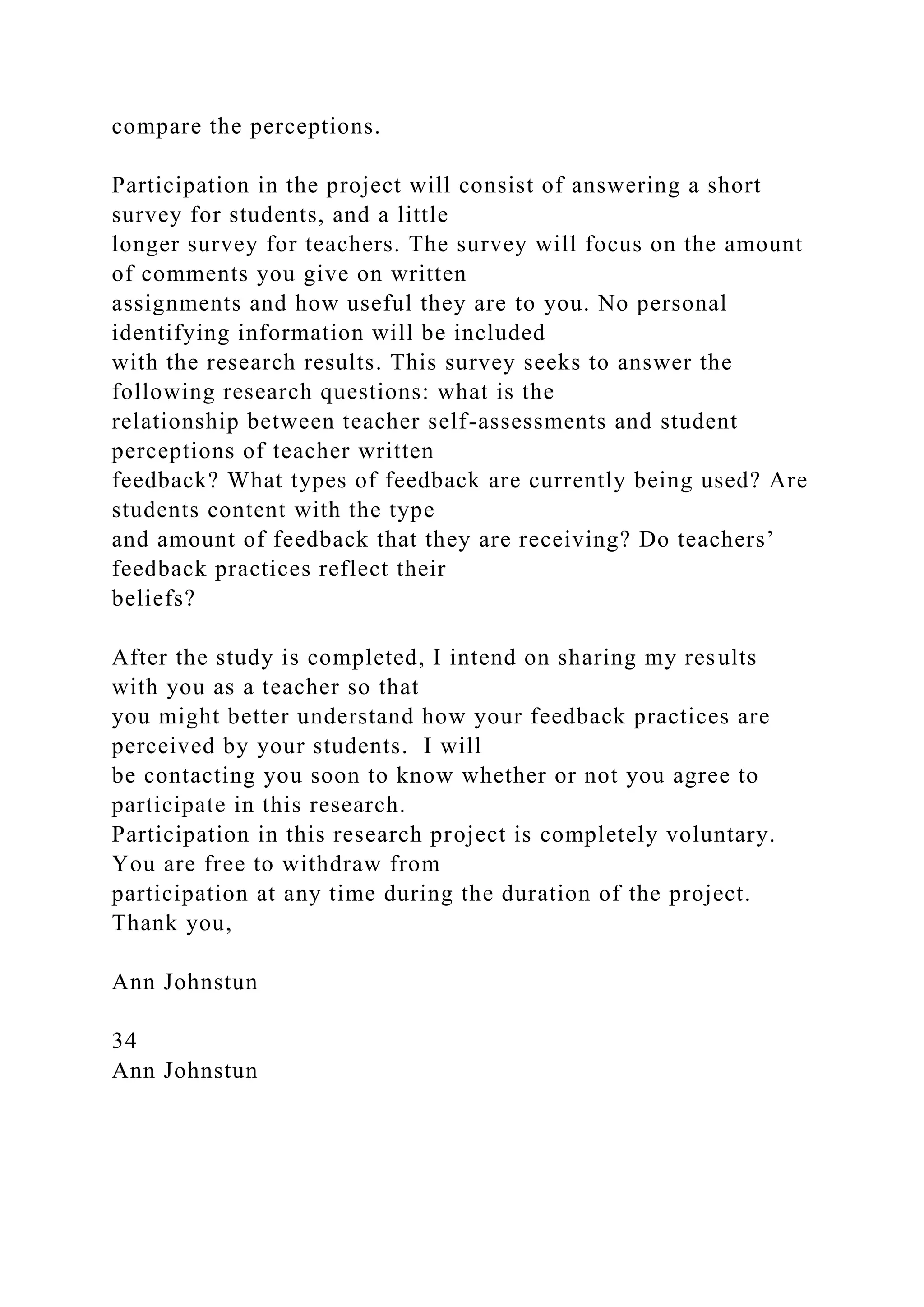 compare the perceptions.
Participation in the project will consist of answering a short
survey for students, and a little
longer survey for teachers. The survey will focus on the amount
of comments you give on written
assignments and how useful they are to you. No personal
identifying information will be included
with the research results. This survey seeks to answer the
following research questions: what is the
relationship between teacher self-assessments and student
perceptions of teacher written
feedback? What types of feedback are currently being used? Are
students content with the type
and amount of feedback that they are receiving? Do teachers’
feedback practices reflect their
beliefs?
After the study is completed, I intend on sharing my results
with you as a teacher so that
you might better understand how your feedback practices are
perceived by your students. I will
be contacting you soon to know whether or not you agree to
participate in this research.
Participation in this research project is completely voluntary.
You are free to withdraw from
participation at any time during the duration of the project.
Thank you,
Ann Johnstun
34
Ann Johnstun
 