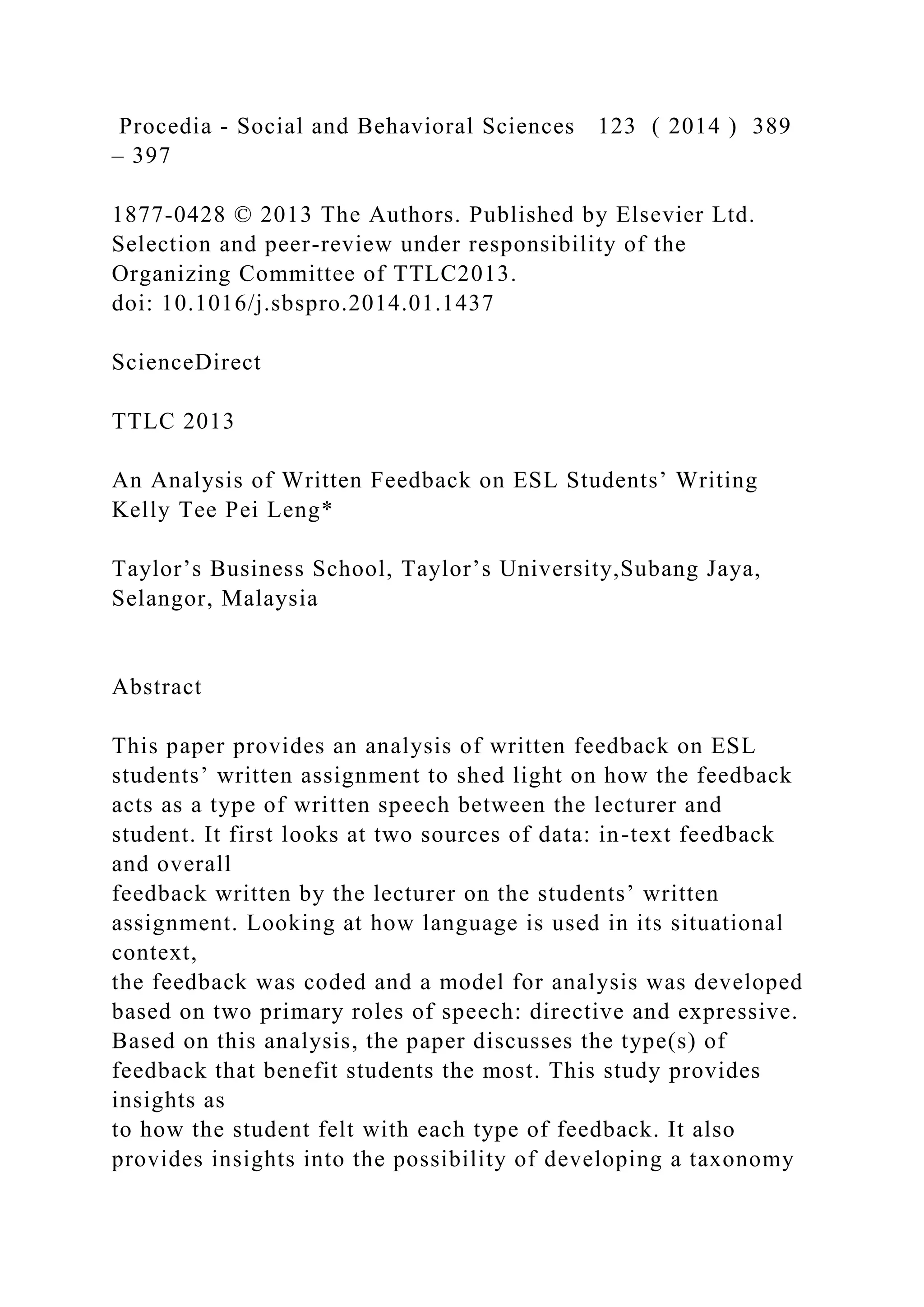 Procedia - Social and Behavioral Sciences 123 ( 2014 ) 389
– 397
1877-0428 © 2013 The Authors. Published by Elsevier Ltd.
Selection and peer-review under responsibility of the
Organizing Committee of TTLC2013.
doi: 10.1016/j.sbspro.2014.01.1437
ScienceDirect
TTLC 2013
An Analysis of Written Feedback on ESL Students’ Writing
Kelly Tee Pei Leng*
Taylor’s Business School, Taylor’s University,Subang Jaya,
Selangor, Malaysia
Abstract
This paper provides an analysis of written feedback on ESL
students’ written assignment to shed light on how the feedback
acts as a type of written speech between the lecturer and
student. It first looks at two sources of data: in-text feedback
and overall
feedback written by the lecturer on the students’ written
assignment. Looking at how language is used in its situational
context,
the feedback was coded and a model for analysis was developed
based on two primary roles of speech: directive and expressive.
Based on this analysis, the paper discusses the type(s) of
feedback that benefit students the most. This study provides
insights as
to how the student felt with each type of feedback. It also
provides insights into the possibility of developing a taxonomy
 