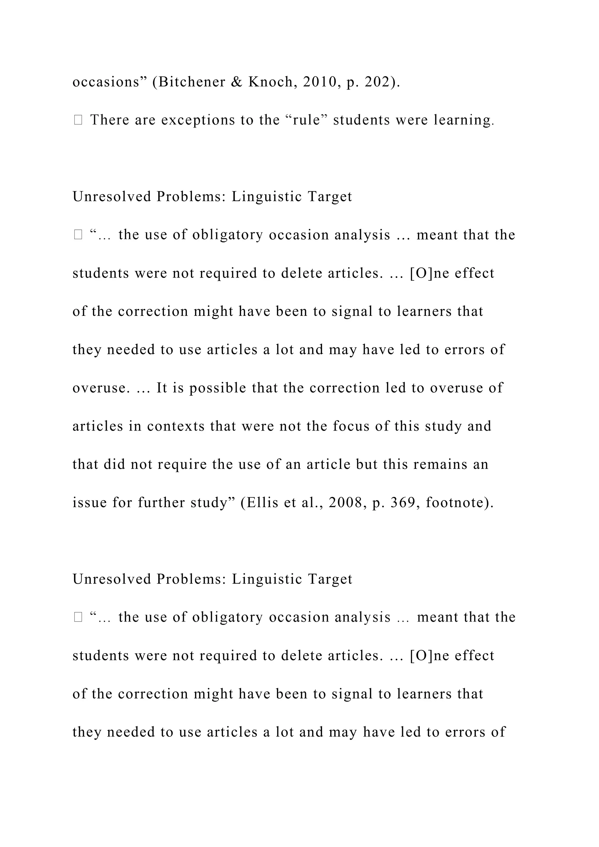occasions” (Bitchener & Knoch, 2010, p. 202).
Unresolved Problems: Linguistic Target
occasion analysis … meant that the
students were not required to delete articles. … [O]ne effect
of the correction might have been to signal to learners that
they needed to use articles a lot and may have led to errors of
overuse. … It is possible that the correction led to overuse of
articles in contexts that were not the focus of this study and
that did not require the use of an article but this remains an
issue for further study” (Ellis et al., 2008, p. 369, footnote).
Unresolved Problems: Linguistic Target
students were not required to delete articles. … [O]ne effect
of the correction might have been to signal to learners that
they needed to use articles a lot and may have led to errors of
 