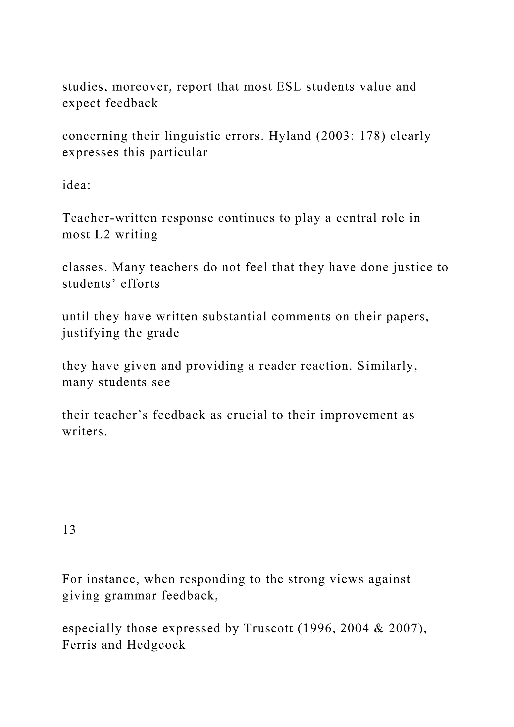 studies, moreover, report that most ESL students value and
expect feedback
concerning their linguistic errors. Hyland (2003: 178) clearly
expresses this particular
idea:
Teacher-written response continues to play a central role in
most L2 writing
classes. Many teachers do not feel that they have done justice to
students’ efforts
until they have written substantial comments on their papers,
justifying the grade
they have given and providing a reader reaction. Similarly,
many students see
their teacher’s feedback as crucial to their improvement as
writers.
13
For instance, when responding to the strong views against
giving grammar feedback,
especially those expressed by Truscott (1996, 2004 & 2007),
Ferris and Hedgcock
 