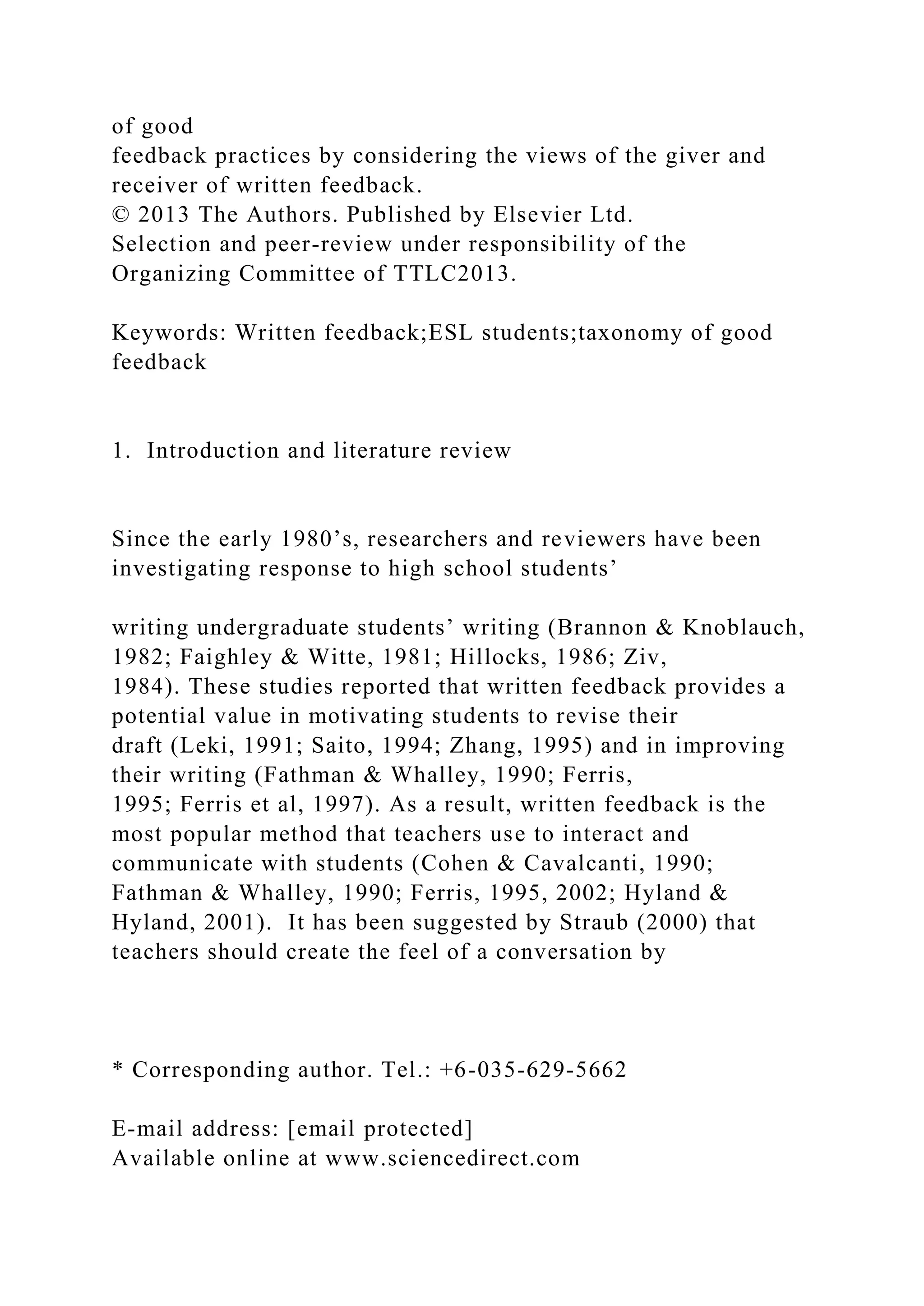 of good
feedback practices by considering the views of the giver and
receiver of written feedback.
© 2013 The Authors. Published by Elsevier Ltd.
Selection and peer-review under responsibility of the
Organizing Committee of TTLC2013.
Keywords: Written feedback;ESL students;taxonomy of good
feedback
1. Introduction and literature review
Since the early 1980’s, researchers and reviewers have been
investigating response to high school students’
writing undergraduate students’ writing (Brannon & Knoblauch,
1982; Faighley & Witte, 1981; Hillocks, 1986; Ziv,
1984). These studies reported that written feedback provides a
potential value in motivating students to revise their
draft (Leki, 1991; Saito, 1994; Zhang, 1995) and in improving
their writing (Fathman & Whalley, 1990; Ferris,
1995; Ferris et al, 1997). As a result, written feedback is the
most popular method that teachers use to interact and
communicate with students (Cohen & Cavalcanti, 1990;
Fathman & Whalley, 1990; Ferris, 1995, 2002; Hyland &
Hyland, 2001). It has been suggested by Straub (2000) that
teachers should create the feel of a conversation by
* Corresponding author. Tel.: +6-035-629-5662
E-mail address: [email protected]
Available online at www.sciencedirect.com
 