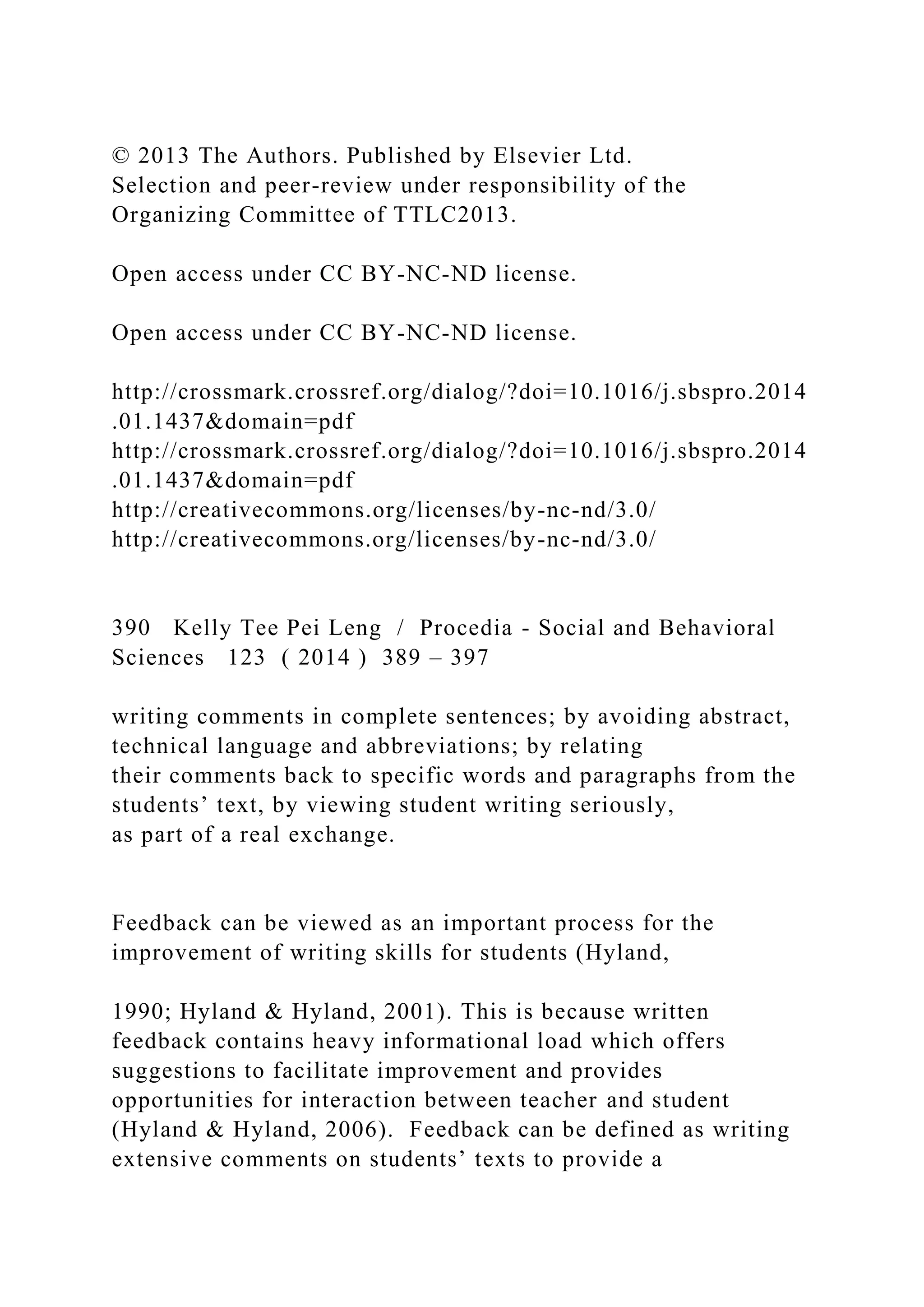 © 2013 The Authors. Published by Elsevier Ltd.
Selection and peer-review under responsibility of the
Organizing Committee of TTLC2013.
Open access under CC BY-NC-ND license.
Open access under CC BY-NC-ND license.
http://crossmark.crossref.org/dialog/?doi=10.1016/j.sbspro.2014
.01.1437&domain=pdf
http://crossmark.crossref.org/dialog/?doi=10.1016/j.sbspro.2014
.01.1437&domain=pdf
http://creativecommons.org/licenses/by-nc-nd/3.0/
http://creativecommons.org/licenses/by-nc-nd/3.0/
390 Kelly Tee Pei Leng / Procedia - Social and Behavioral
Sciences 123 ( 2014 ) 389 – 397
writing comments in complete sentences; by avoiding abstract,
technical language and abbreviations; by relating
their comments back to specific words and paragraphs from the
students’ text, by viewing student writing seriously,
as part of a real exchange.
Feedback can be viewed as an important process for the
improvement of writing skills for students (Hyland,
1990; Hyland & Hyland, 2001). This is because written
feedback contains heavy informational load which offers
suggestions to facilitate improvement and provides
opportunities for interaction between teacher and student
(Hyland & Hyland, 2006). Feedback can be defined as writing
extensive comments on students’ texts to provide a
 