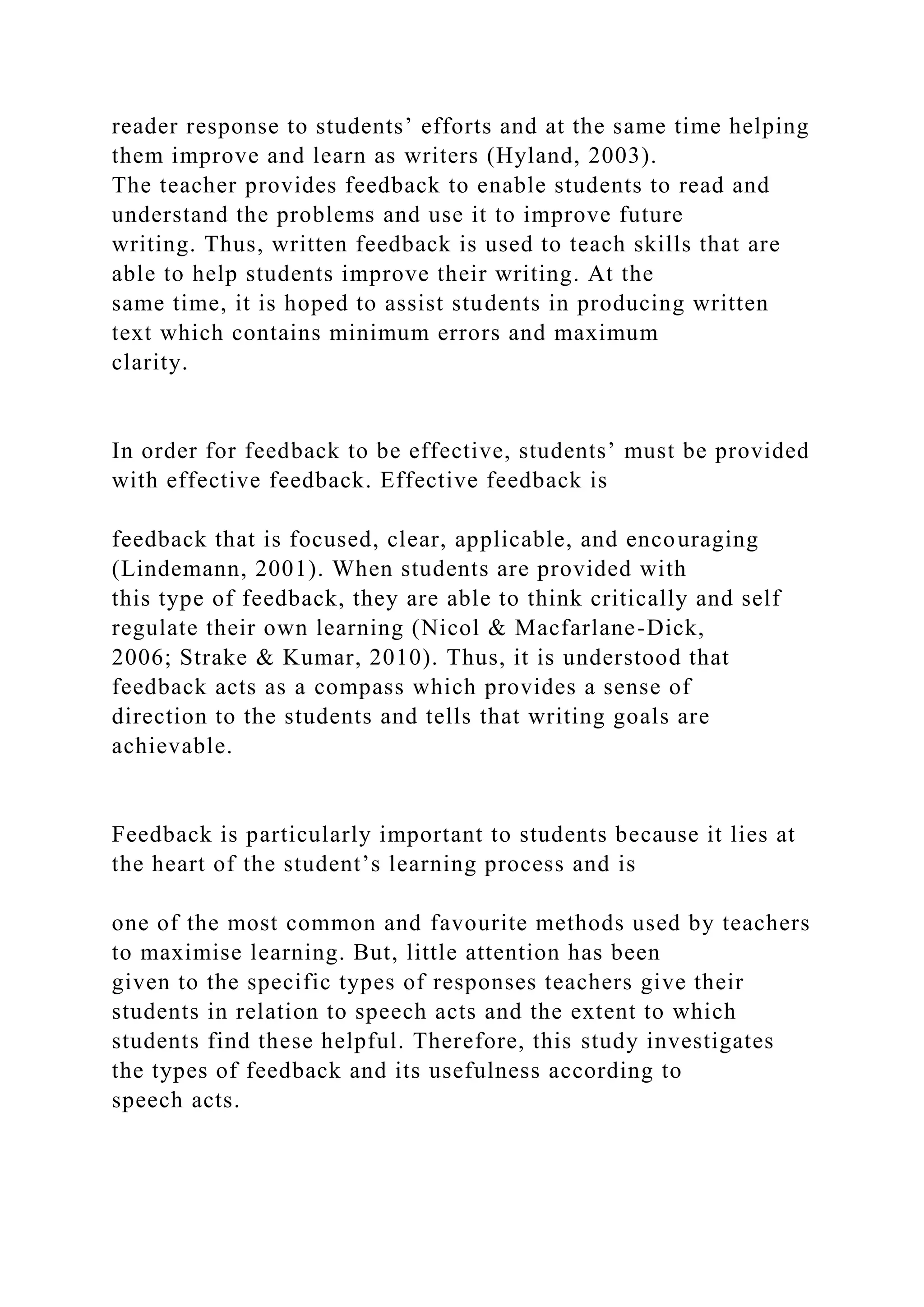 reader response to students’ efforts and at the same time helping
them improve and learn as writers (Hyland, 2003).
The teacher provides feedback to enable students to read and
understand the problems and use it to improve future
writing. Thus, written feedback is used to teach skills that are
able to help students improve their writing. At the
same time, it is hoped to assist students in producing written
text which contains minimum errors and maximum
clarity.
In order for feedback to be effective, students’ must be provided
with effective feedback. Effective feedback is
feedback that is focused, clear, applicable, and encouraging
(Lindemann, 2001). When students are provided with
this type of feedback, they are able to think critically and self
regulate their own learning (Nicol & Macfarlane-Dick,
2006; Strake & Kumar, 2010). Thus, it is understood that
feedback acts as a compass which provides a sense of
direction to the students and tells that writing goals are
achievable.
Feedback is particularly important to students because it lies at
the heart of the student’s learning process and is
one of the most common and favourite methods used by teachers
to maximise learning. But, little attention has been
given to the specific types of responses teachers give their
students in relation to speech acts and the extent to which
students find these helpful. Therefore, this study investigates
the types of feedback and its usefulness according to
speech acts.
 