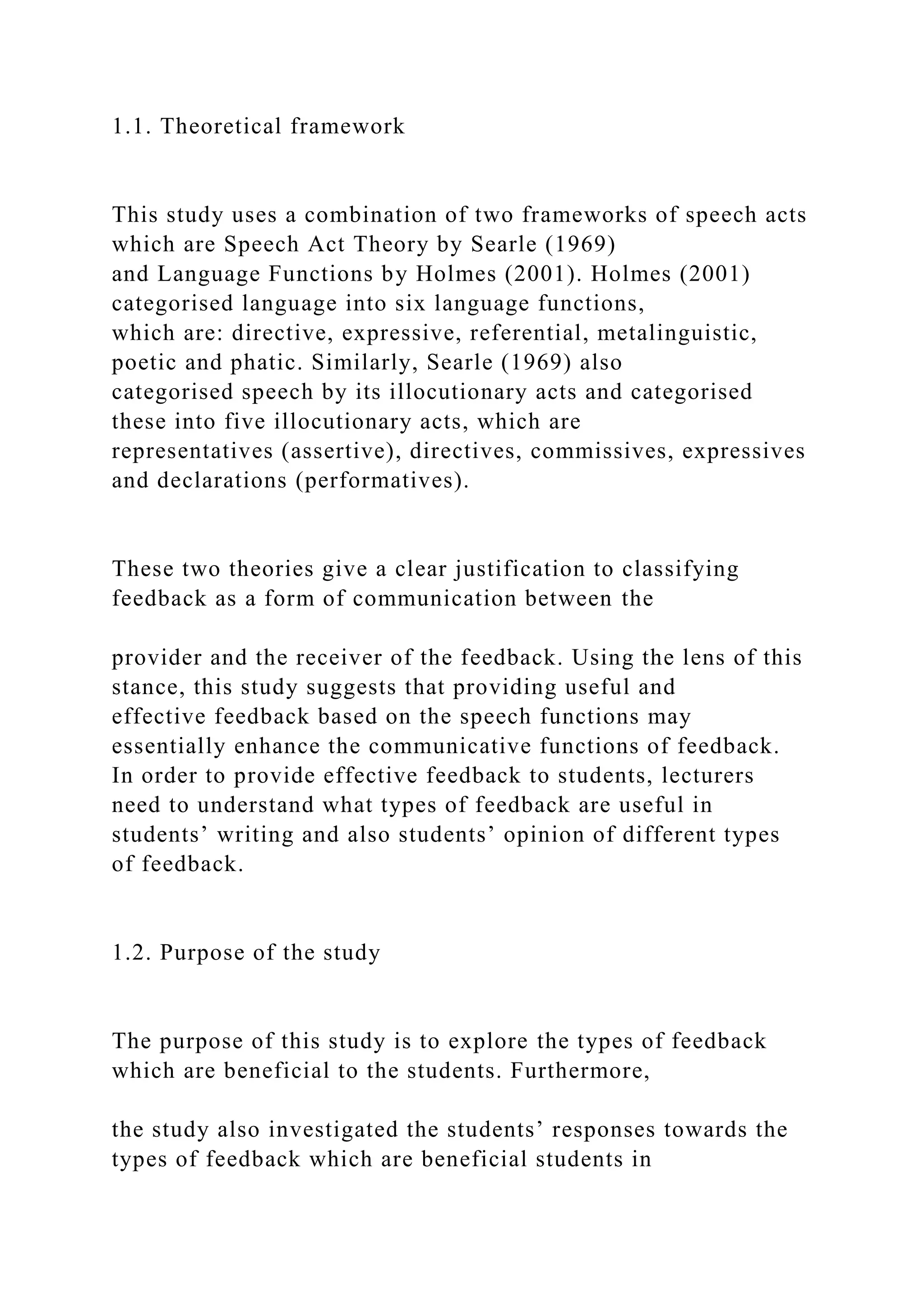 1.1. Theoretical framework
This study uses a combination of two frameworks of speech acts
which are Speech Act Theory by Searle (1969)
and Language Functions by Holmes (2001). Holmes (2001)
categorised language into six language functions,
which are: directive, expressive, referential, metalinguistic,
poetic and phatic. Similarly, Searle (1969) also
categorised speech by its illocutionary acts and categorised
these into five illocutionary acts, which are
representatives (assertive), directives, commissives, expressives
and declarations (performatives).
These two theories give a clear justification to classifying
feedback as a form of communication between the
provider and the receiver of the feedback. Using the lens of this
stance, this study suggests that providing useful and
effective feedback based on the speech functions may
essentially enhance the communicative functions of feedback.
In order to provide effective feedback to students, lecturers
need to understand what types of feedback are useful in
students’ writing and also students’ opinion of different types
of feedback.
1.2. Purpose of the study
The purpose of this study is to explore the types of feedback
which are beneficial to the students. Furthermore,
the study also investigated the students’ responses towards the
types of feedback which are beneficial students in
 