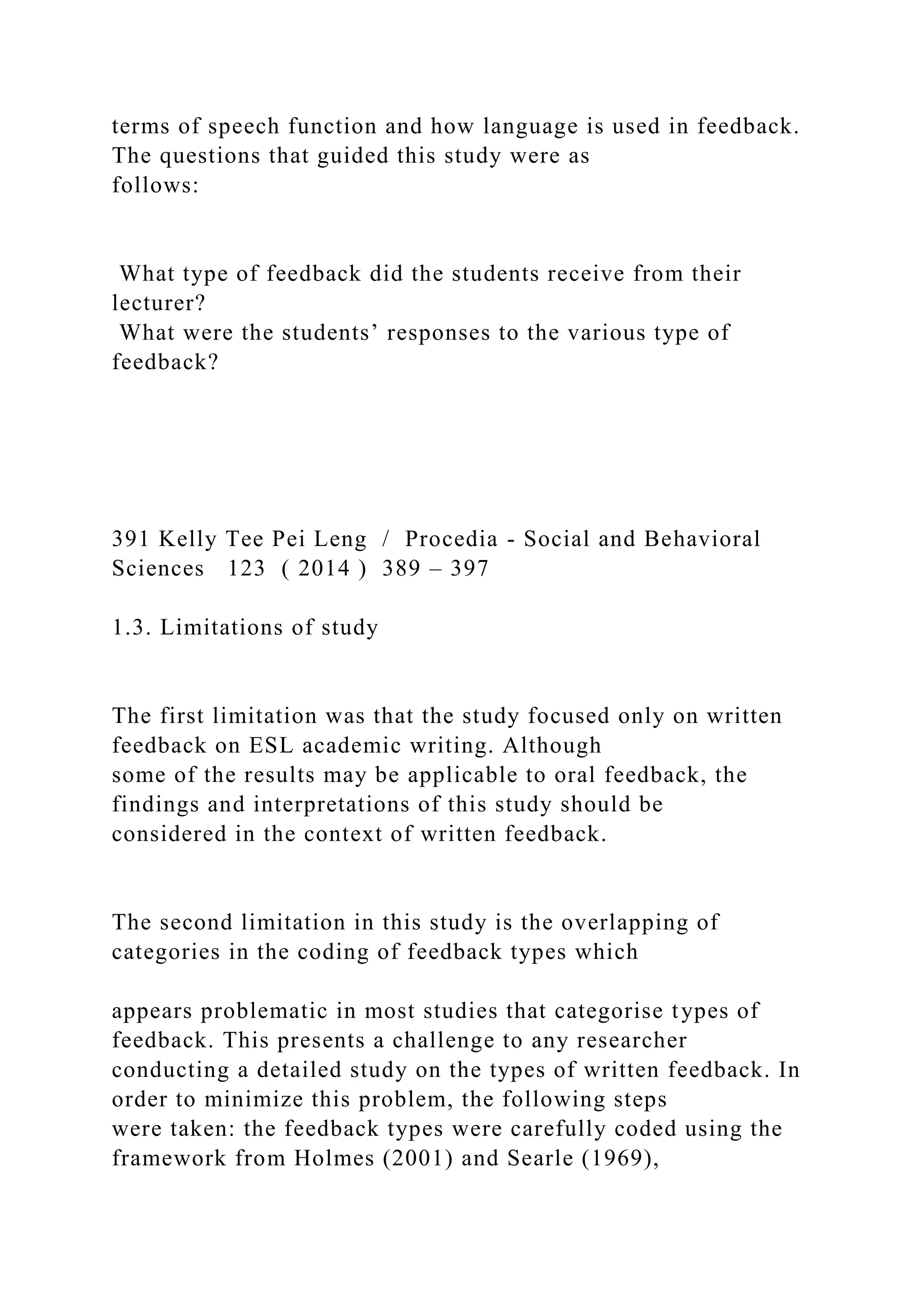 terms of speech function and how language is used in feedback.
The questions that guided this study were as
follows:
What type of feedback did the students receive from their
lecturer?
What were the students’ responses to the various type of
feedback?
391 Kelly Tee Pei Leng / Procedia - Social and Behavioral
Sciences 123 ( 2014 ) 389 – 397
1.3. Limitations of study
The first limitation was that the study focused only on written
feedback on ESL academic writing. Although
some of the results may be applicable to oral feedback, the
findings and interpretations of this study should be
considered in the context of written feedback.
The second limitation in this study is the overlapping of
categories in the coding of feedback types which
appears problematic in most studies that categorise types of
feedback. This presents a challenge to any researcher
conducting a detailed study on the types of written feedback. In
order to minimize this problem, the following steps
were taken: the feedback types were carefully coded using the
framework from Holmes (2001) and Searle (1969),
 