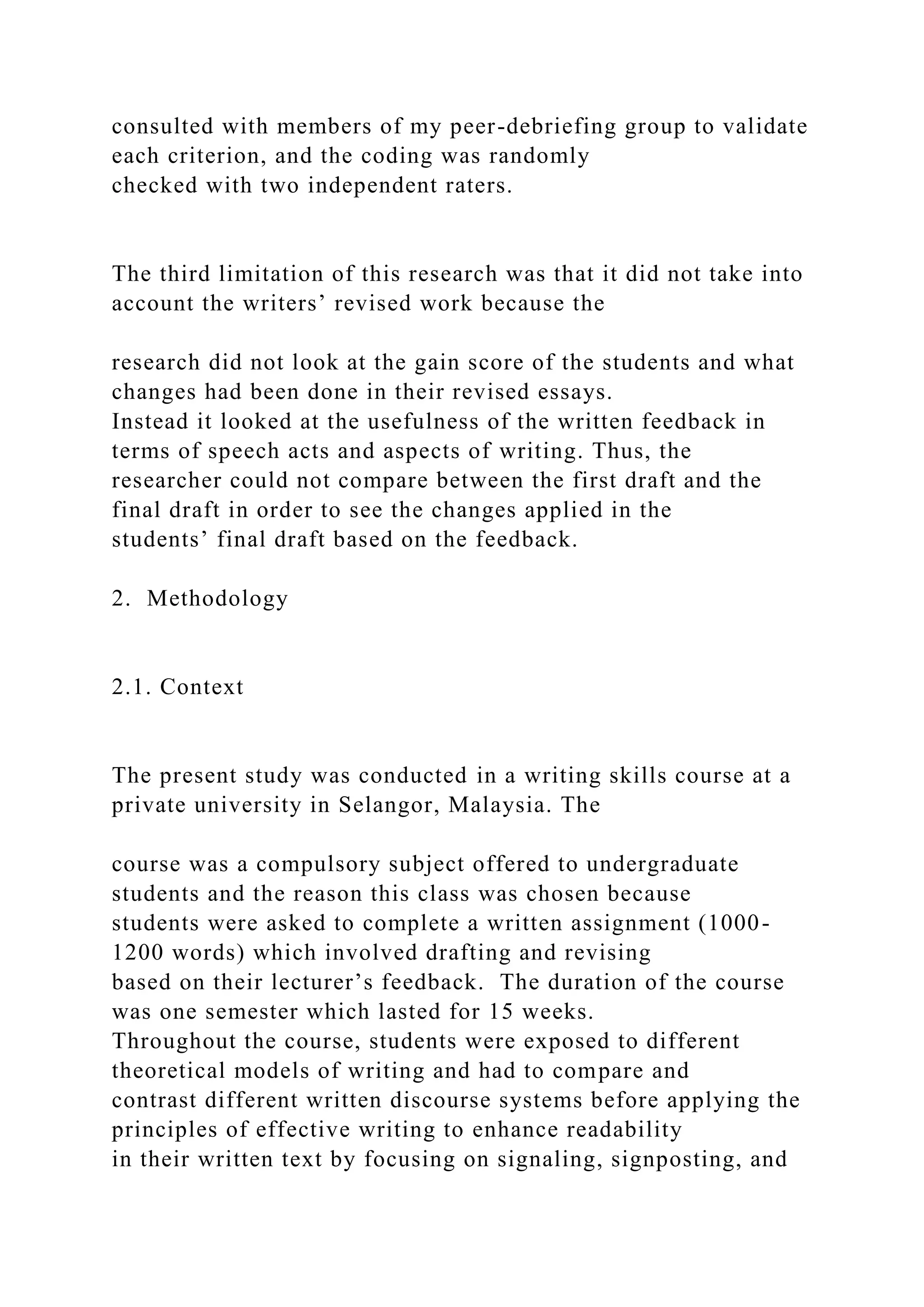 consulted with members of my peer-debriefing group to validate
each criterion, and the coding was randomly
checked with two independent raters.
The third limitation of this research was that it did not take into
account the writers’ revised work because the
research did not look at the gain score of the students and what
changes had been done in their revised essays.
Instead it looked at the usefulness of the written feedback in
terms of speech acts and aspects of writing. Thus, the
researcher could not compare between the first draft and the
final draft in order to see the changes applied in the
students’ final draft based on the feedback.
2. Methodology
2.1. Context
The present study was conducted in a writing skills course at a
private university in Selangor, Malaysia. The
course was a compulsory subject offered to undergraduate
students and the reason this class was chosen because
students were asked to complete a written assignment (1000-
1200 words) which involved drafting and revising
based on their lecturer’s feedback. The duration of the course
was one semester which lasted for 15 weeks.
Throughout the course, students were exposed to different
theoretical models of writing and had to compare and
contrast different written discourse systems before applying the
principles of effective writing to enhance readability
in their written text by focusing on signaling, signposting, and
 