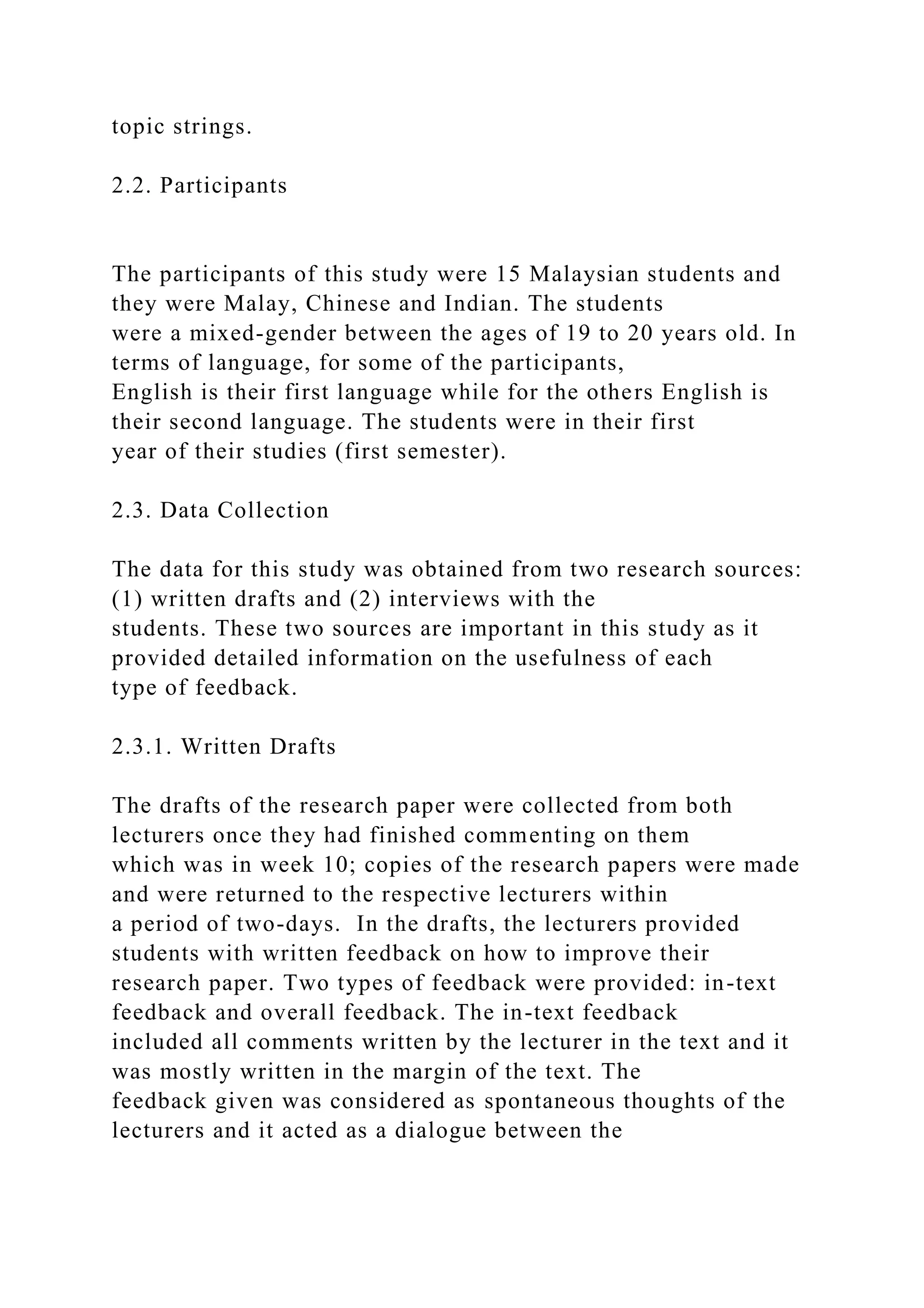 topic strings.
2.2. Participants
The participants of this study were 15 Malaysian students and
they were Malay, Chinese and Indian. The students
were a mixed-gender between the ages of 19 to 20 years old. In
terms of language, for some of the participants,
English is their first language while for the others English is
their second language. The students were in their first
year of their studies (first semester).
2.3. Data Collection
The data for this study was obtained from two research sources:
(1) written drafts and (2) interviews with the
students. These two sources are important in this study as it
provided detailed information on the usefulness of each
type of feedback.
2.3.1. Written Drafts
The drafts of the research paper were collected from both
lecturers once they had finished commenting on them
which was in week 10; copies of the research papers were made
and were returned to the respective lecturers within
a period of two-days. In the drafts, the lecturers provided
students with written feedback on how to improve their
research paper. Two types of feedback were provided: in-text
feedback and overall feedback. The in-text feedback
included all comments written by the lecturer in the text and it
was mostly written in the margin of the text. The
feedback given was considered as spontaneous thoughts of the
lecturers and it acted as a dialogue between the
 