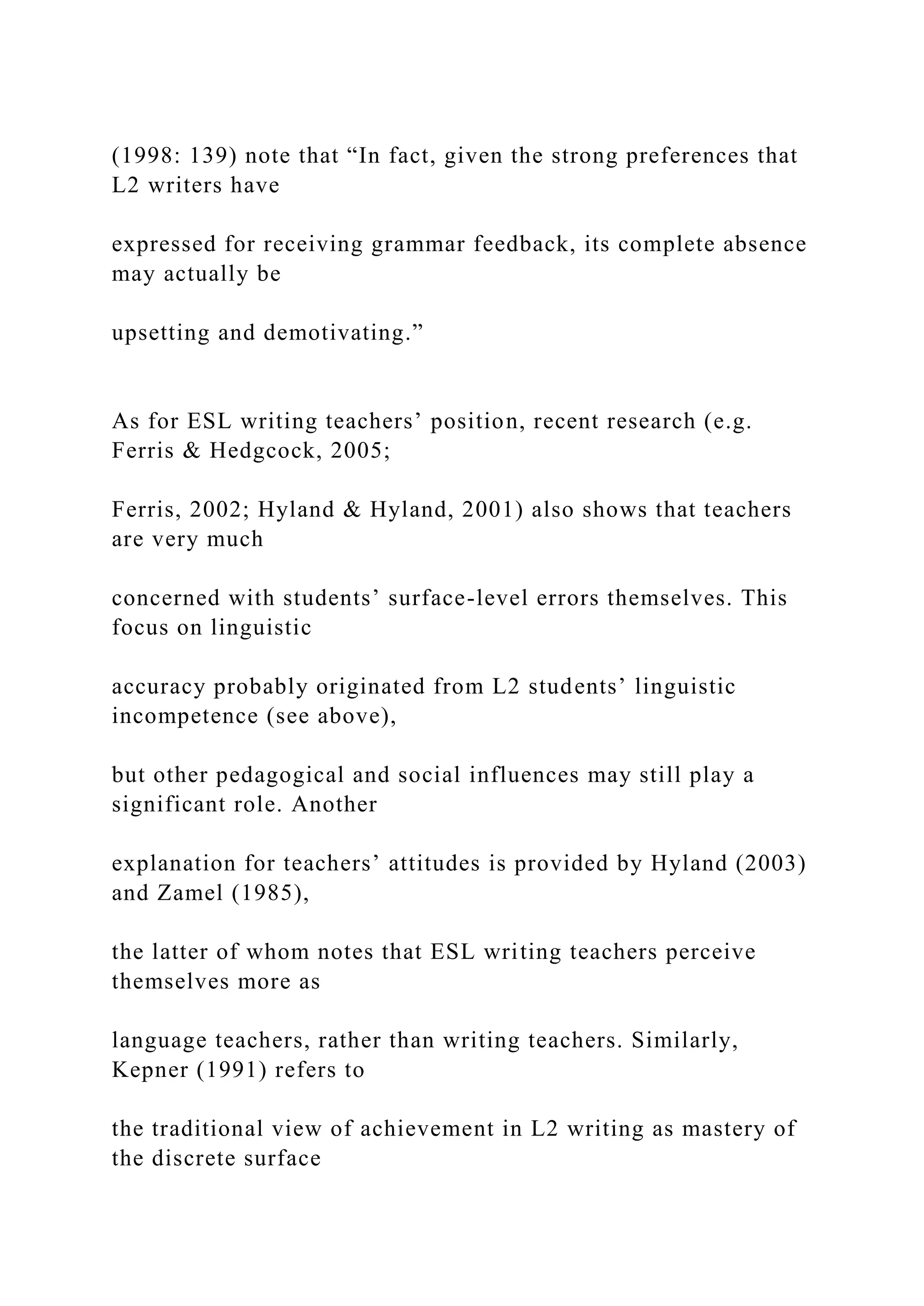 (1998: 139) note that “In fact, given the strong preferences that
L2 writers have
expressed for receiving grammar feedback, its complete absence
may actually be
upsetting and demotivating.”
As for ESL writing teachers’ position, recent research (e.g.
Ferris & Hedgcock, 2005;
Ferris, 2002; Hyland & Hyland, 2001) also shows that teachers
are very much
concerned with students’ surface-level errors themselves. This
focus on linguistic
accuracy probably originated from L2 students’ linguistic
incompetence (see above),
but other pedagogical and social influences may still play a
significant role. Another
explanation for teachers’ attitudes is provided by Hyland (2003)
and Zamel (1985),
the latter of whom notes that ESL writing teachers perceive
themselves more as
language teachers, rather than writing teachers. Similarly,
Kepner (1991) refers to
the traditional view of achievement in L2 writing as mastery of
the discrete surface
 