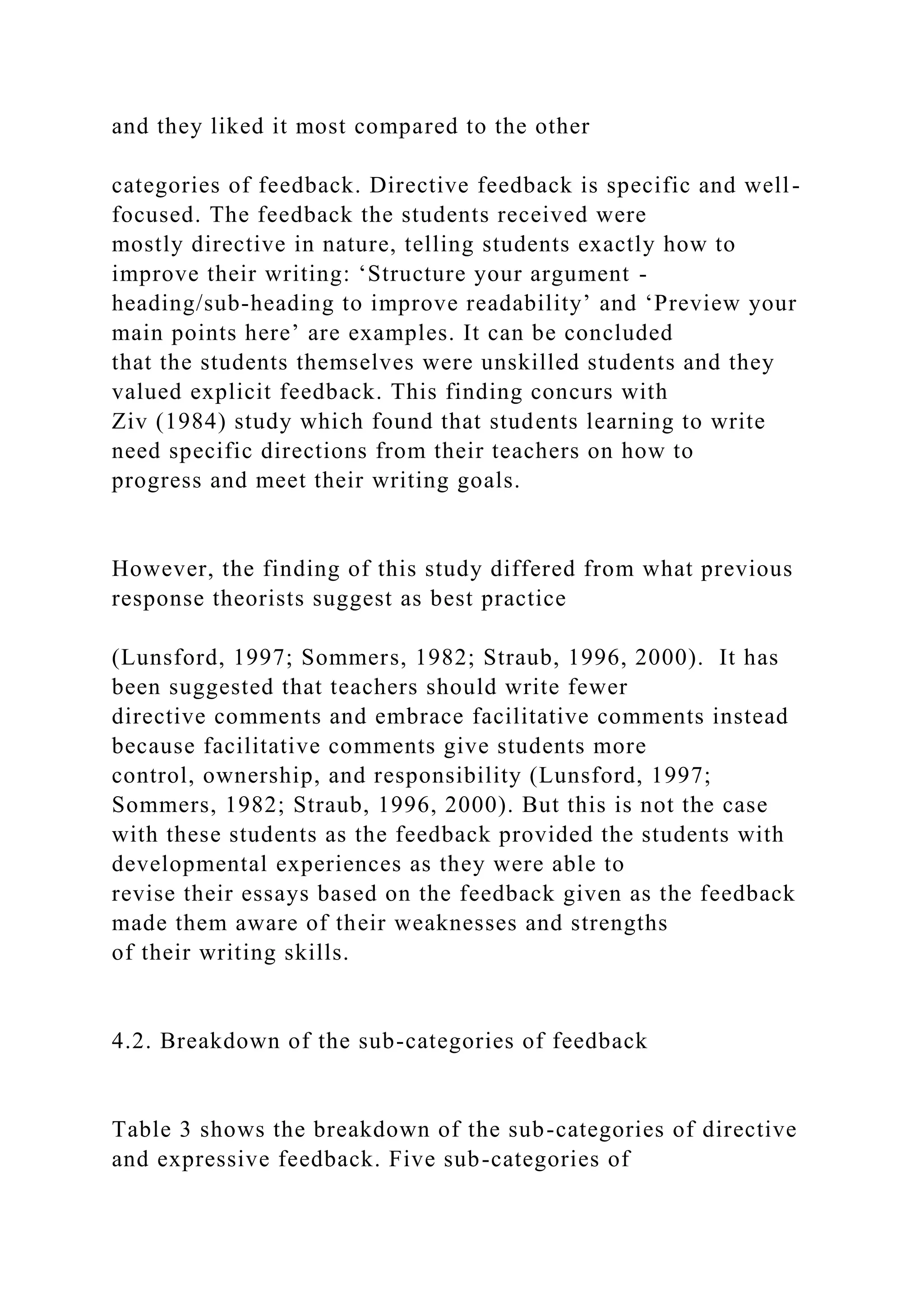 and they liked it most compared to the other
categories of feedback. Directive feedback is specific and well-
focused. The feedback the students received were
mostly directive in nature, telling students exactly how to
improve their writing: ‘Structure your argument -
heading/sub-heading to improve readability’ and ‘Preview your
main points here’ are examples. It can be concluded
that the students themselves were unskilled students and they
valued explicit feedback. This finding concurs with
Ziv (1984) study which found that students learning to write
need specific directions from their teachers on how to
progress and meet their writing goals.
However, the finding of this study differed from what previous
response theorists suggest as best practice
(Lunsford, 1997; Sommers, 1982; Straub, 1996, 2000). It has
been suggested that teachers should write fewer
directive comments and embrace facilitative comments instead
because facilitative comments give students more
control, ownership, and responsibility (Lunsford, 1997;
Sommers, 1982; Straub, 1996, 2000). But this is not the case
with these students as the feedback provided the students with
developmental experiences as they were able to
revise their essays based on the feedback given as the feedback
made them aware of their weaknesses and strengths
of their writing skills.
4.2. Breakdown of the sub-categories of feedback
Table 3 shows the breakdown of the sub-categories of directive
and expressive feedback. Five sub-categories of
 