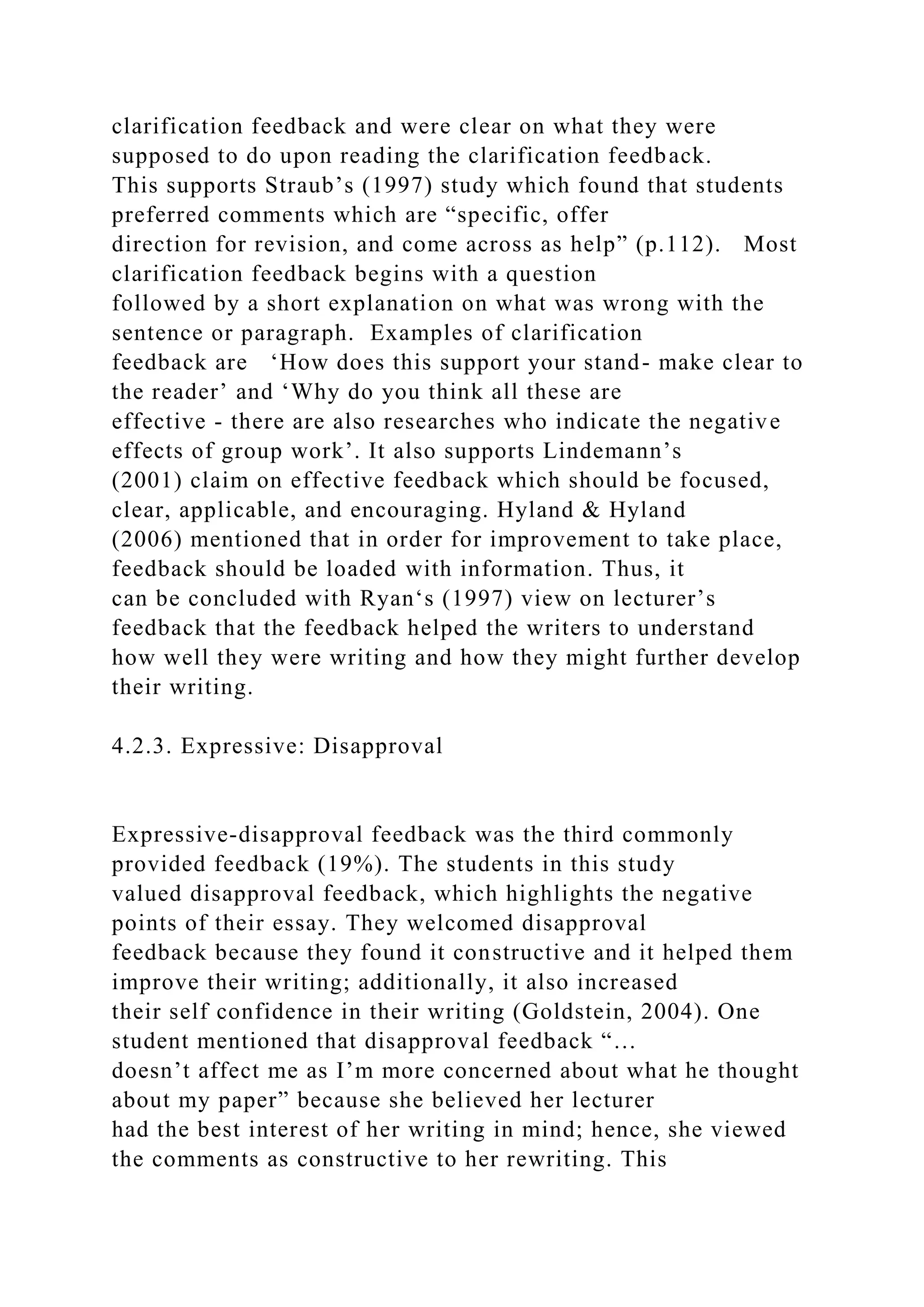 clarification feedback and were clear on what they were
supposed to do upon reading the clarification feedback.
This supports Straub’s (1997) study which found that students
preferred comments which are “specific, offer
direction for revision, and come across as help” (p.112). Most
clarification feedback begins with a question
followed by a short explanation on what was wrong with the
sentence or paragraph. Examples of clarification
feedback are ‘How does this support your stand- make clear to
the reader’ and ‘Why do you think all these are
effective - there are also researches who indicate the negative
effects of group work’. It also supports Lindemann’s
(2001) claim on effective feedback which should be focused,
clear, applicable, and encouraging. Hyland & Hyland
(2006) mentioned that in order for improvement to take place,
feedback should be loaded with information. Thus, it
can be concluded with Ryan‘s (1997) view on lecturer’s
feedback that the feedback helped the writers to understand
how well they were writing and how they might further develop
their writing.
4.2.3. Expressive: Disapproval
Expressive-disapproval feedback was the third commonly
provided feedback (19%). The students in this study
valued disapproval feedback, which highlights the negative
points of their essay. They welcomed disapproval
feedback because they found it constructive and it helped them
improve their writing; additionally, it also increased
their self confidence in their writing (Goldstein, 2004). One
student mentioned that disapproval feedback “…
doesn’t affect me as I’m more concerned about what he thought
about my paper” because she believed her lecturer
had the best interest of her writing in mind; hence, she viewed
the comments as constructive to her rewriting. This
 