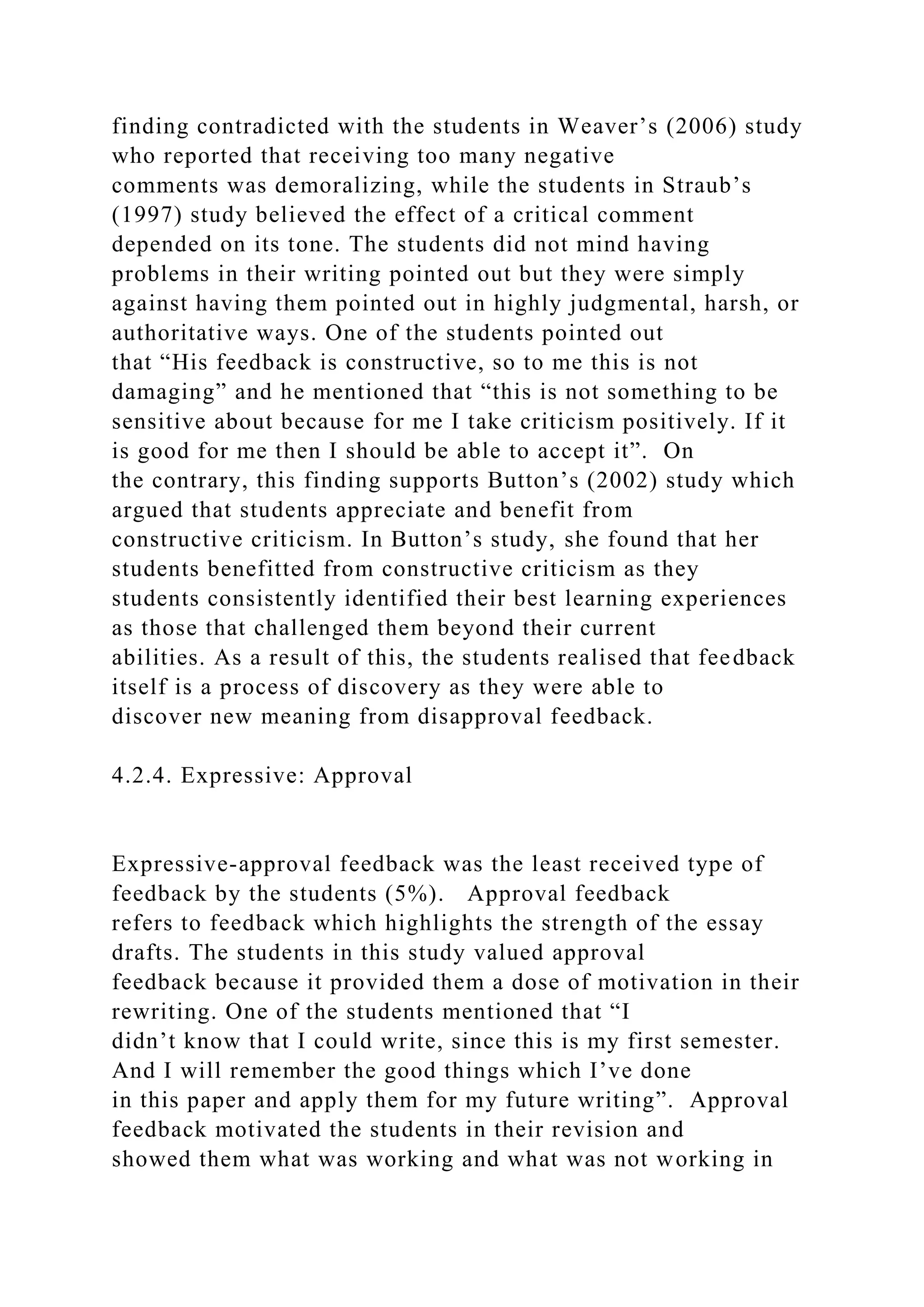 finding contradicted with the students in Weaver’s (2006) study
who reported that receiving too many negative
comments was demoralizing, while the students in Straub’s
(1997) study believed the effect of a critical comment
depended on its tone. The students did not mind having
problems in their writing pointed out but they were simply
against having them pointed out in highly judgmental, harsh, or
authoritative ways. One of the students pointed out
that “His feedback is constructive, so to me this is not
damaging” and he mentioned that “this is not something to be
sensitive about because for me I take criticism positively. If it
is good for me then I should be able to accept it”. On
the contrary, this finding supports Button’s (2002) study which
argued that students appreciate and benefit from
constructive criticism. In Button’s study, she found that her
students benefitted from constructive criticism as they
students consistently identified their best learning experiences
as those that challenged them beyond their current
abilities. As a result of this, the students realised that feedback
itself is a process of discovery as they were able to
discover new meaning from disapproval feedback.
4.2.4. Expressive: Approval
Expressive-approval feedback was the least received type of
feedback by the students (5%). Approval feedback
refers to feedback which highlights the strength of the essay
drafts. The students in this study valued approval
feedback because it provided them a dose of motivation in their
rewriting. One of the students mentioned that “I
didn’t know that I could write, since this is my first semester.
And I will remember the good things which I’ve done
in this paper and apply them for my future writing”. Approval
feedback motivated the students in their revision and
showed them what was working and what was not working in
 