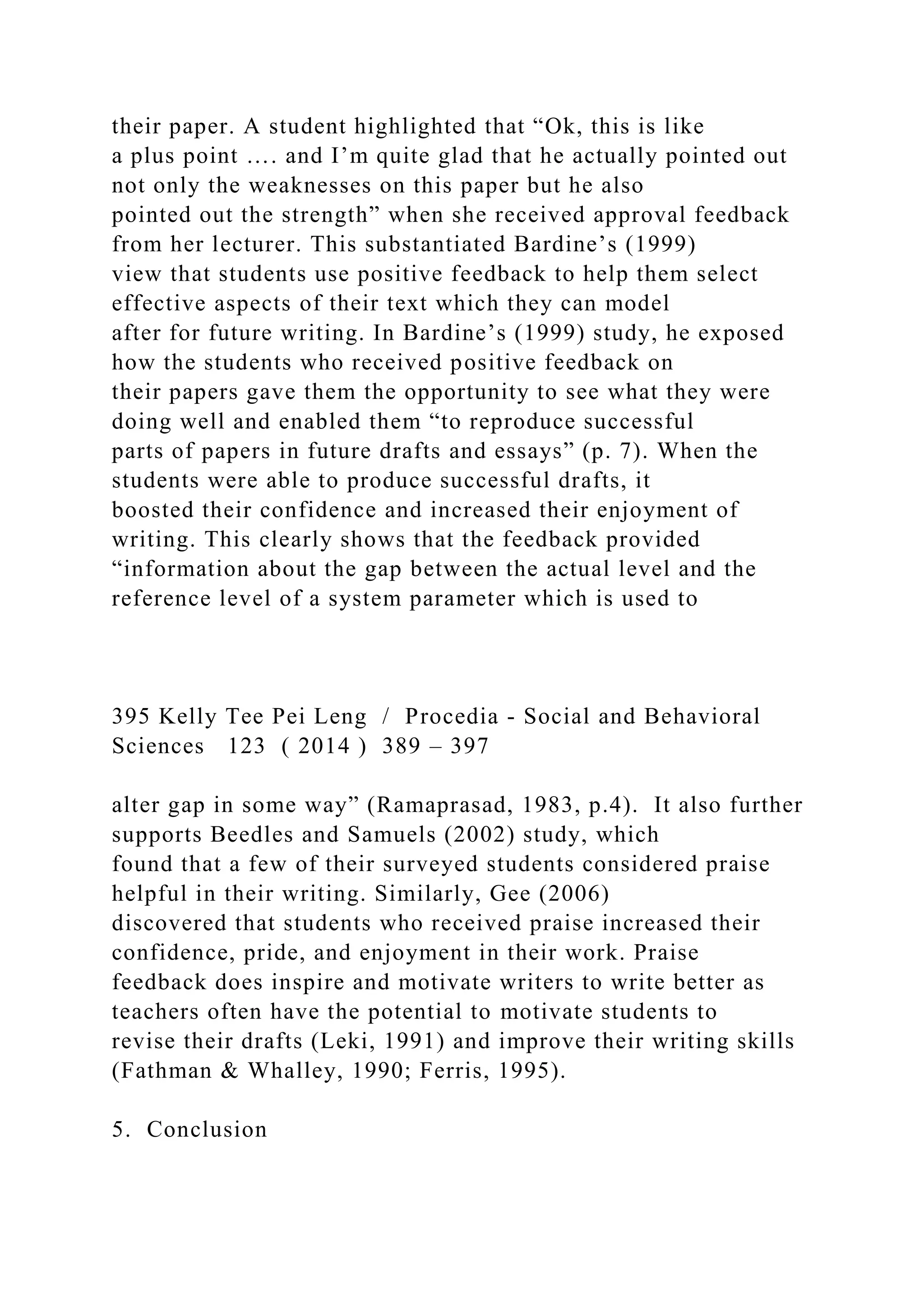 their paper. A student highlighted that “Ok, this is like
a plus point …. and I’m quite glad that he actually pointed out
not only the weaknesses on this paper but he also
pointed out the strength” when she received approval feedback
from her lecturer. This substantiated Bardine’s (1999)
view that students use positive feedback to help them select
effective aspects of their text which they can model
after for future writing. In Bardine’s (1999) study, he exposed
how the students who received positive feedback on
their papers gave them the opportunity to see what they were
doing well and enabled them “to reproduce successful
parts of papers in future drafts and essays” (p. 7). When the
students were able to produce successful drafts, it
boosted their confidence and increased their enjoyment of
writing. This clearly shows that the feedback provided
“information about the gap between the actual level and the
reference level of a system parameter which is used to
395 Kelly Tee Pei Leng / Procedia - Social and Behavioral
Sciences 123 ( 2014 ) 389 – 397
alter gap in some way” (Ramaprasad, 1983, p.4). It also further
supports Beedles and Samuels (2002) study, which
found that a few of their surveyed students considered praise
helpful in their writing. Similarly, Gee (2006)
discovered that students who received praise increased their
confidence, pride, and enjoyment in their work. Praise
feedback does inspire and motivate writers to write better as
teachers often have the potential to motivate students to
revise their drafts (Leki, 1991) and improve their writing skills
(Fathman & Whalley, 1990; Ferris, 1995).
5. Conclusion
 